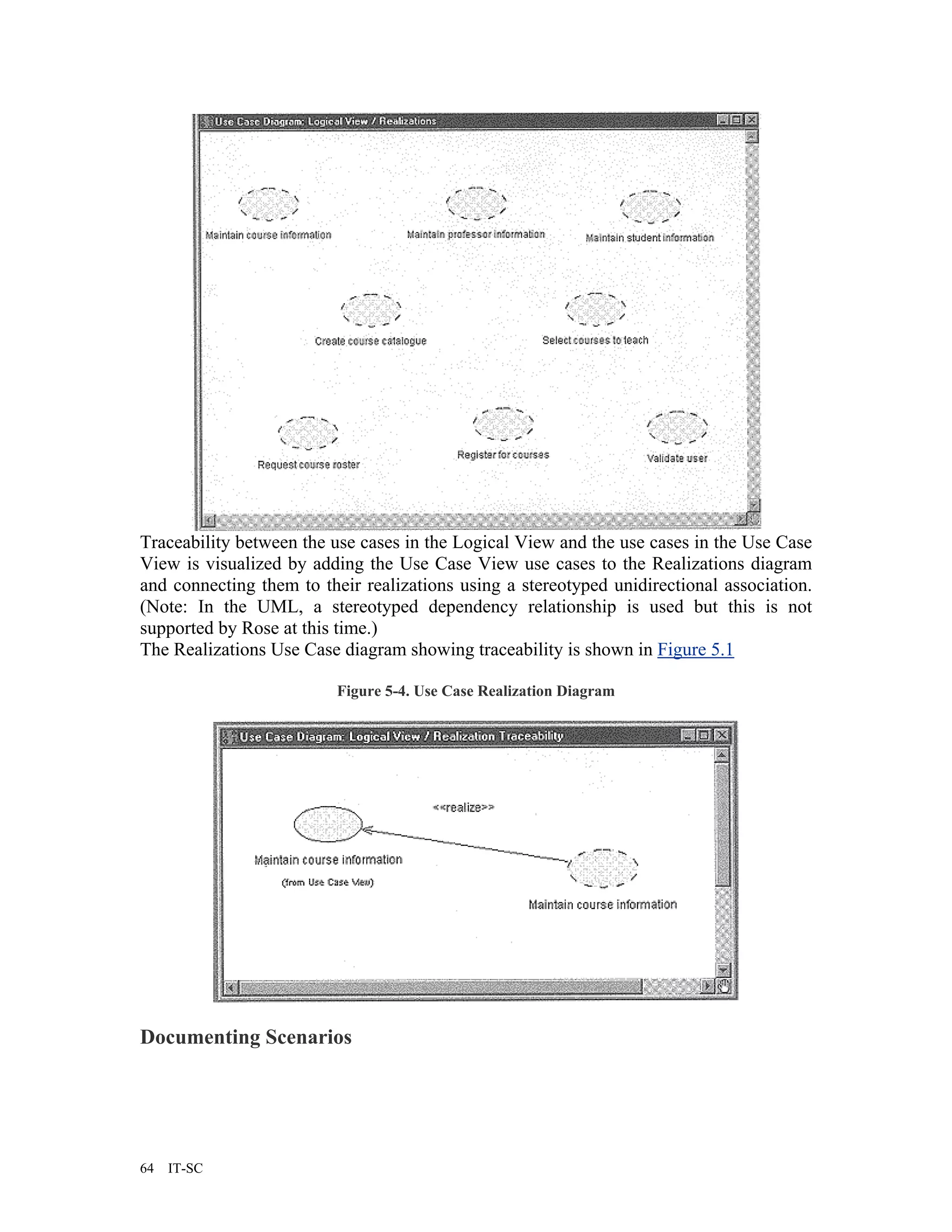 Traceability between the use cases in the Logical View and the use cases in the Use Case
View is visualized by adding the Use Case View use cases to the Realizations diagram
and connecting them to their realizations using a stereotyped unidirectional association.
(Note: In the UML, a stereotyped dependency relationship is used but this is not
supported by Rose at this time.)
The Realizations Use Case diagram showing traceability is shown in Figure 5.1

                          Figure 5-4. Use Case Realization Diagram




Documenting Scenarios




64   IT-SC
 