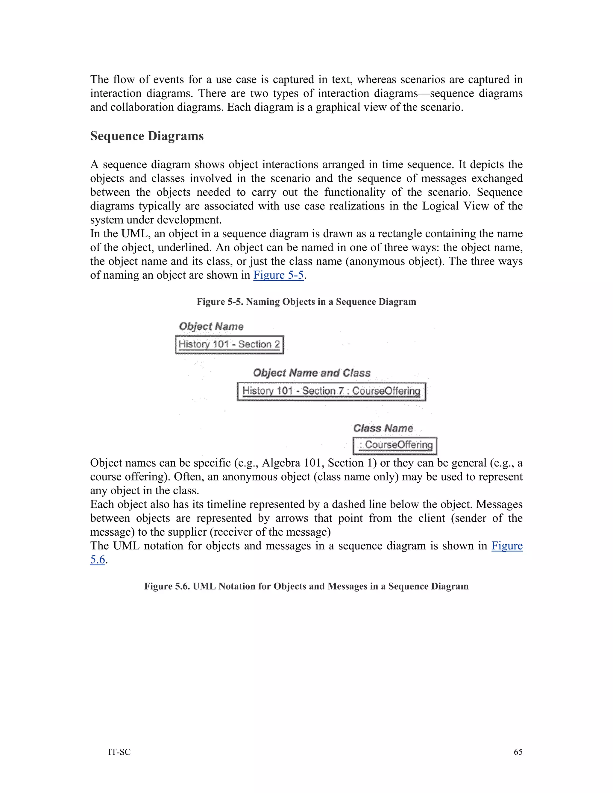 The flow of events for a use case is captured in text, whereas scenarios are captured in
interaction diagrams. There are two types of interaction diagrams—sequence diagrams
and collaboration diagrams. Each diagram is a graphical view of the scenario.

Sequence Diagrams

A sequence diagram shows object interactions arranged in time sequence. It depicts the
objects and classes involved in the scenario and the sequence of messages exchanged
between the objects needed to carry out the functionality of the scenario. Sequence
diagrams typically are associated with use case realizations in the Logical View of the
system under development.
In the UML, an object in a sequence diagram is drawn as a rectangle containing the name
of the object, underlined. An object can be named in one of three ways: the object name,
the object name and its class, or just the class name (anonymous object). The three ways
of naming an object are shown in Figure 5-5.

                      Figure 5-5. Naming Objects in a Sequence Diagram




Object names can be specific (e.g., Algebra 101, Section 1) or they can be general (e.g., a
course offering). Often, an anonymous object (class name only) may be used to represent
any object in the class.
Each object also has its timeline represented by a dashed line below the object. Messages
between objects are represented by arrows that point from the client (sender of the
message) to the supplier (receiver of the message)
The UML notation for objects and messages in a sequence diagram is shown in Figure
5.6.

           Figure 5.6. UML Notation for Objects and Messages in a Sequence Diagram




   IT-SC                                                                                 65
 