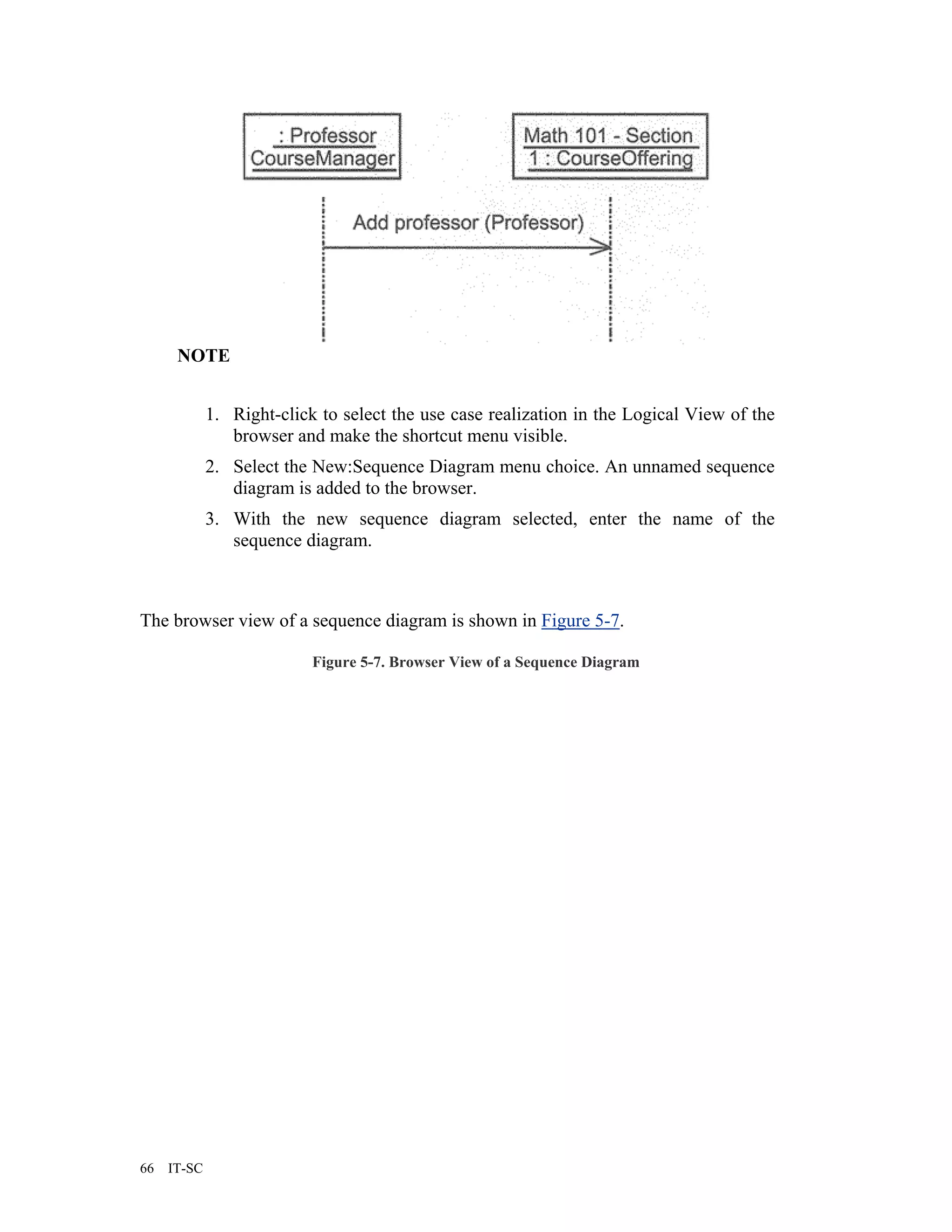 NOTE


             1. Right-click to select the use case realization in the Logical View of the
                browser and make the shortcut menu visible.
             2. Select the New:Sequence Diagram menu choice. An unnamed sequence
                diagram is added to the browser.
             3. With the new sequence diagram selected, enter the name of the
                sequence diagram.



The browser view of a sequence diagram is shown in Figure 5-7.

                           Figure 5-7. Browser View of a Sequence Diagram




66   IT-SC
 