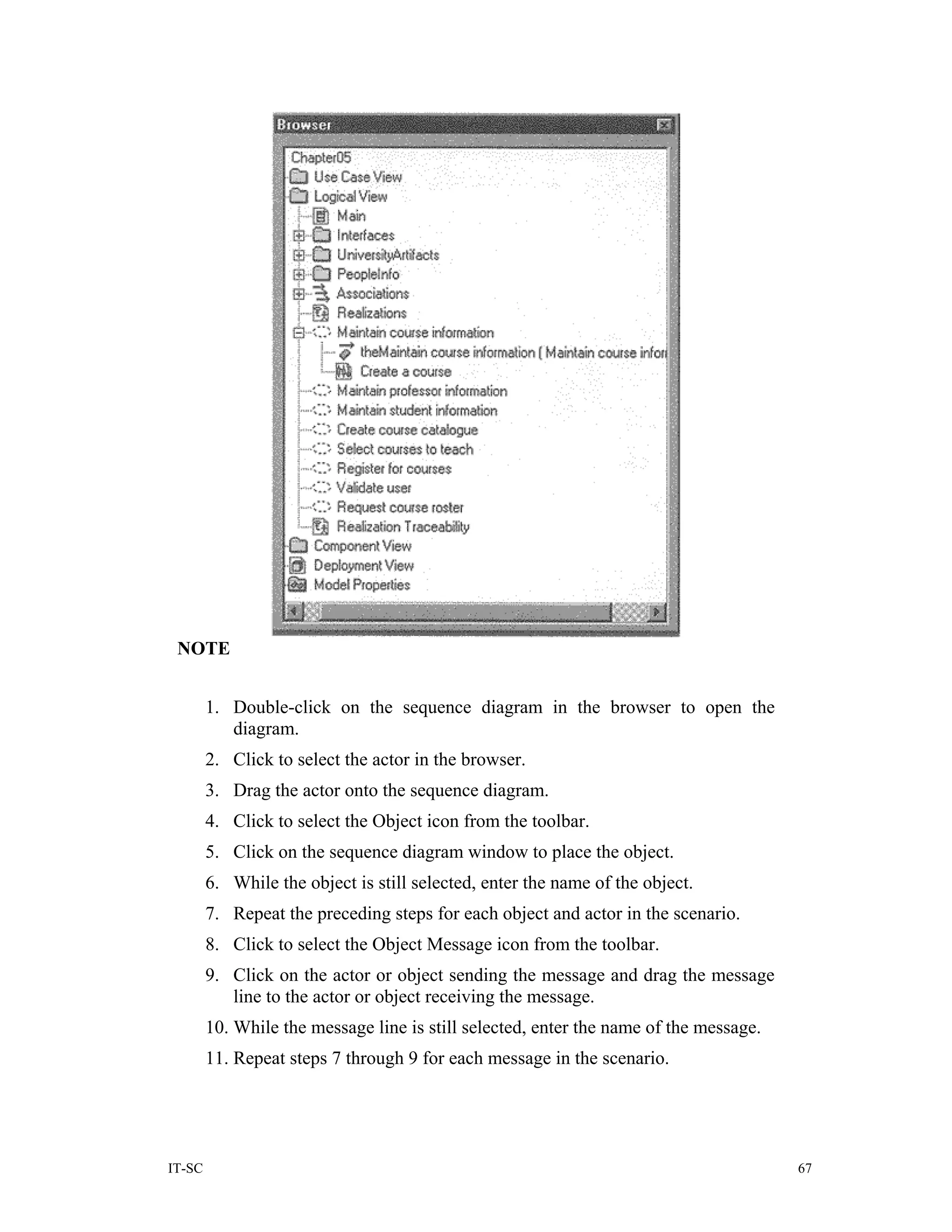 NOTE


        1. Double-click on the sequence diagram in the browser to open the
           diagram.
        2. Click to select the actor in the browser.
        3. Drag the actor onto the sequence diagram.
        4. Click to select the Object icon from the toolbar.
        5. Click on the sequence diagram window to place the object.
        6. While the object is still selected, enter the name of the object.
        7. Repeat the preceding steps for each object and actor in the scenario.
        8. Click to select the Object Message icon from the toolbar.
        9. Click on the actor or object sending the message and drag the message
           line to the actor or object receiving the message.
        10. While the message line is still selected, enter the name of the message.
        11. Repeat steps 7 through 9 for each message in the scenario.




IT-SC                                                                                  67
 