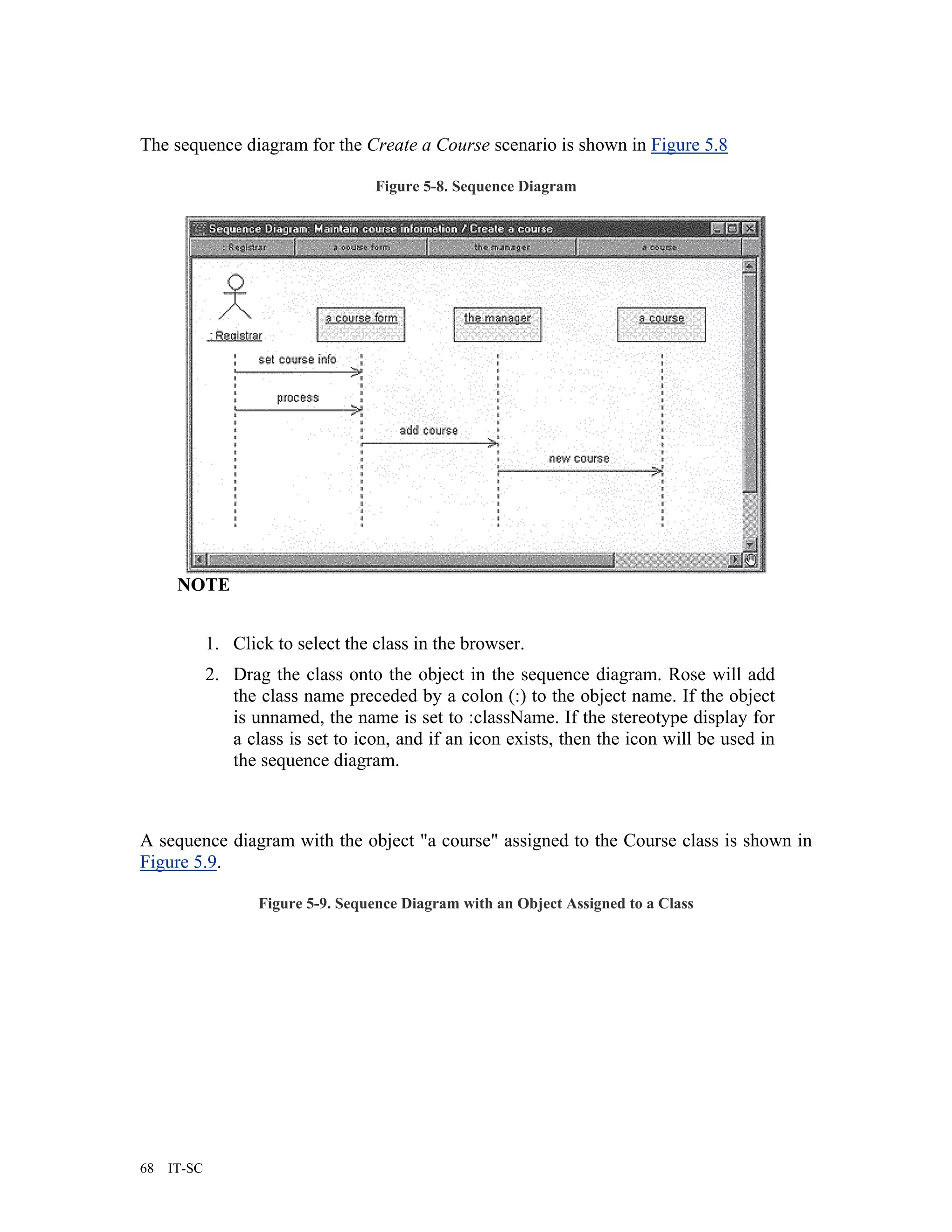 The sequence diagram for the Create a Course scenario is shown in Figure 5.8

                                    Figure 5-8. Sequence Diagram




      NOTE


             1. Click to select the class in the browser.
             2. Drag the class onto the object in the sequence diagram. Rose will add
                the class name preceded by a colon (:) to the object name. If the object
                is unnamed, the name is set to :className. If the stereotype display for
                a class is set to icon, and if an icon exists, then the icon will be used in
                the sequence diagram.



A sequence diagram with the object "a course" assigned to the Course class is shown in
Figure 5.9.

                    Figure 5-9. Sequence Diagram with an Object Assigned to a Class




68   IT-SC
 