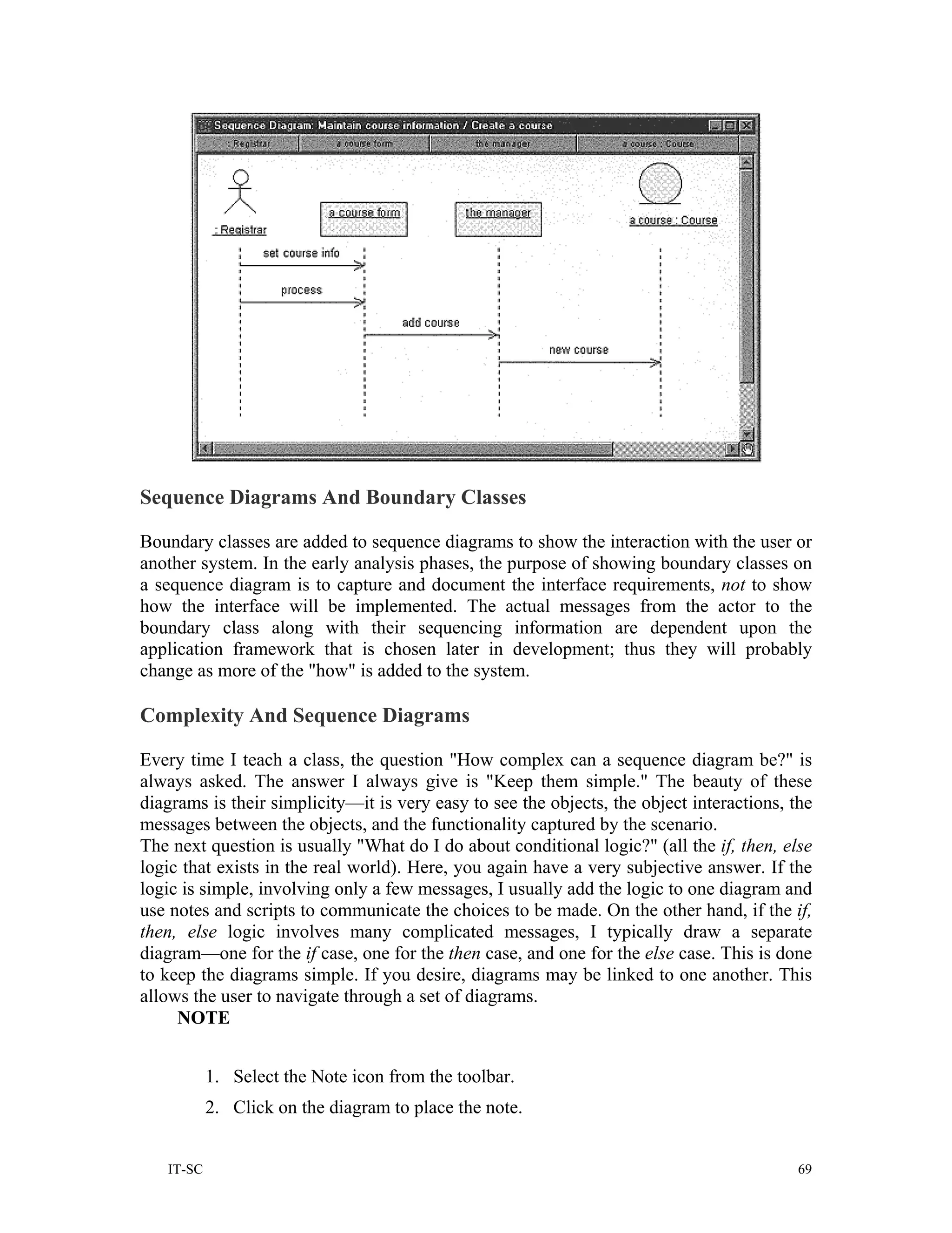 Sequence Diagrams And Boundary Classes

Boundary classes are added to sequence diagrams to show the interaction with the user or
another system. In the early analysis phases, the purpose of showing boundary classes on
a sequence diagram is to capture and document the interface requirements, not to show
how the interface will be implemented. The actual messages from the actor to the
boundary class along with their sequencing information are dependent upon the
application framework that is chosen later in development; thus they will probably
change as more of the "how" is added to the system.

Complexity And Sequence Diagrams

Every time I teach a class, the question "How complex can a sequence diagram be?" is
always asked. The answer I always give is "Keep them simple." The beauty of these
diagrams is their simplicity—it is very easy to see the objects, the object interactions, the
messages between the objects, and the functionality captured by the scenario.
The next question is usually "What do I do about conditional logic?" (all the if, then, else
logic that exists in the real world). Here, you again have a very subjective answer. If the
logic is simple, involving only a few messages, I usually add the logic to one diagram and
use notes and scripts to communicate the choices to be made. On the other hand, if the if,
then, else logic involves many complicated messages, I typically draw a separate
diagram—one for the if case, one for the then case, and one for the else case. This is done
to keep the diagrams simple. If you desire, diagrams may be linked to one another. This
allows the user to navigate through a set of diagrams.
     NOTE


           1. Select the Note icon from the toolbar.
           2. Click on the diagram to place the note.


   IT-SC                                                                                   69
 