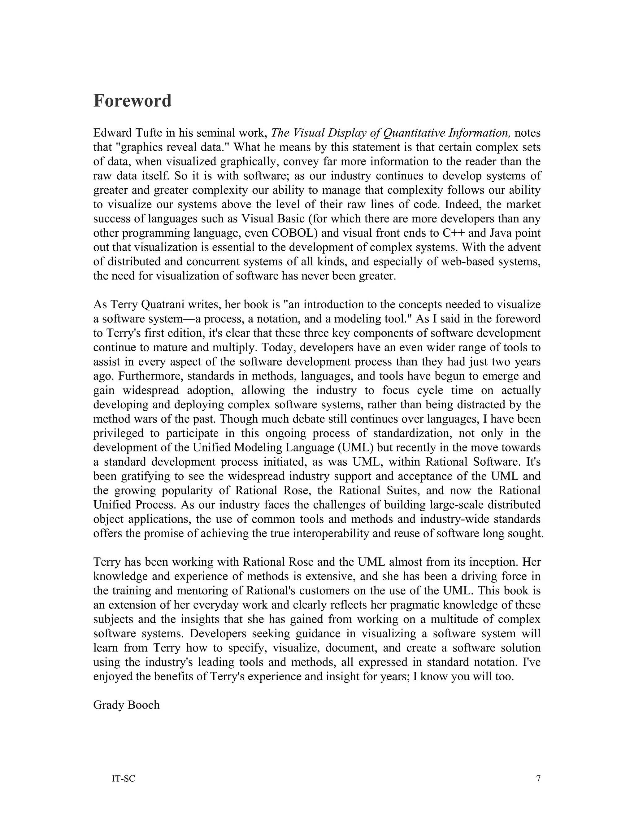 Foreword
Edward Tufte in his seminal work, The Visual Display of Quantitative Information, notes
that "graphics reveal data." What he means by this statement is that certain complex sets
of data, when visualized graphically, convey far more information to the reader than the
raw data itself. So it is with software; as our industry continues to develop systems of
greater and greater complexity our ability to manage that complexity follows our ability
to visualize our systems above the level of their raw lines of code. Indeed, the market
success of languages such as Visual Basic (for which there are more developers than any
other programming language, even COBOL) and visual front ends to C++ and Java point
out that visualization is essential to the development of complex systems. With the advent
of distributed and concurrent systems of all kinds, and especially of web-based systems,
the need for visualization of software has never been greater.

As Terry Quatrani writes, her book is "an introduction to the concepts needed to visualize
a software system—a process, a notation, and a modeling tool." As I said in the foreword
to Terry's first edition, it's clear that these three key components of software development
continue to mature and multiply. Today, developers have an even wider range of tools to
assist in every aspect of the software development process than they had just two years
ago. Furthermore, standards in methods, languages, and tools have begun to emerge and
gain widespread adoption, allowing the industry to focus cycle time on actually
developing and deploying complex software systems, rather than being distracted by the
method wars of the past. Though much debate still continues over languages, I have been
privileged to participate in this ongoing process of standardization, not only in the
development of the Unified Modeling Language (UML) but recently in the move towards
a standard development process initiated, as was UML, within Rational Software. It's
been gratifying to see the widespread industry support and acceptance of the UML and
the growing popularity of Rational Rose, the Rational Suites, and now the Rational
Unified Process. As our industry faces the challenges of building large-scale distributed
object applications, the use of common tools and methods and industry-wide standards
offers the promise of achieving the true interoperability and reuse of software long sought.

Terry has been working with Rational Rose and the UML almost from its inception. Her
knowledge and experience of methods is extensive, and she has been a driving force in
the training and mentoring of Rational's customers on the use of the UML. This book is
an extension of her everyday work and clearly reflects her pragmatic knowledge of these
subjects and the insights that she has gained from working on a multitude of complex
software systems. Developers seeking guidance in visualizing a software system will
learn from Terry how to specify, visualize, document, and create a software solution
using the industry's leading tools and methods, all expressed in standard notation. I've
enjoyed the benefits of Terry's experience and insight for years; I know you will too.

Grady Booch




   IT-SC                                                                                  7
 