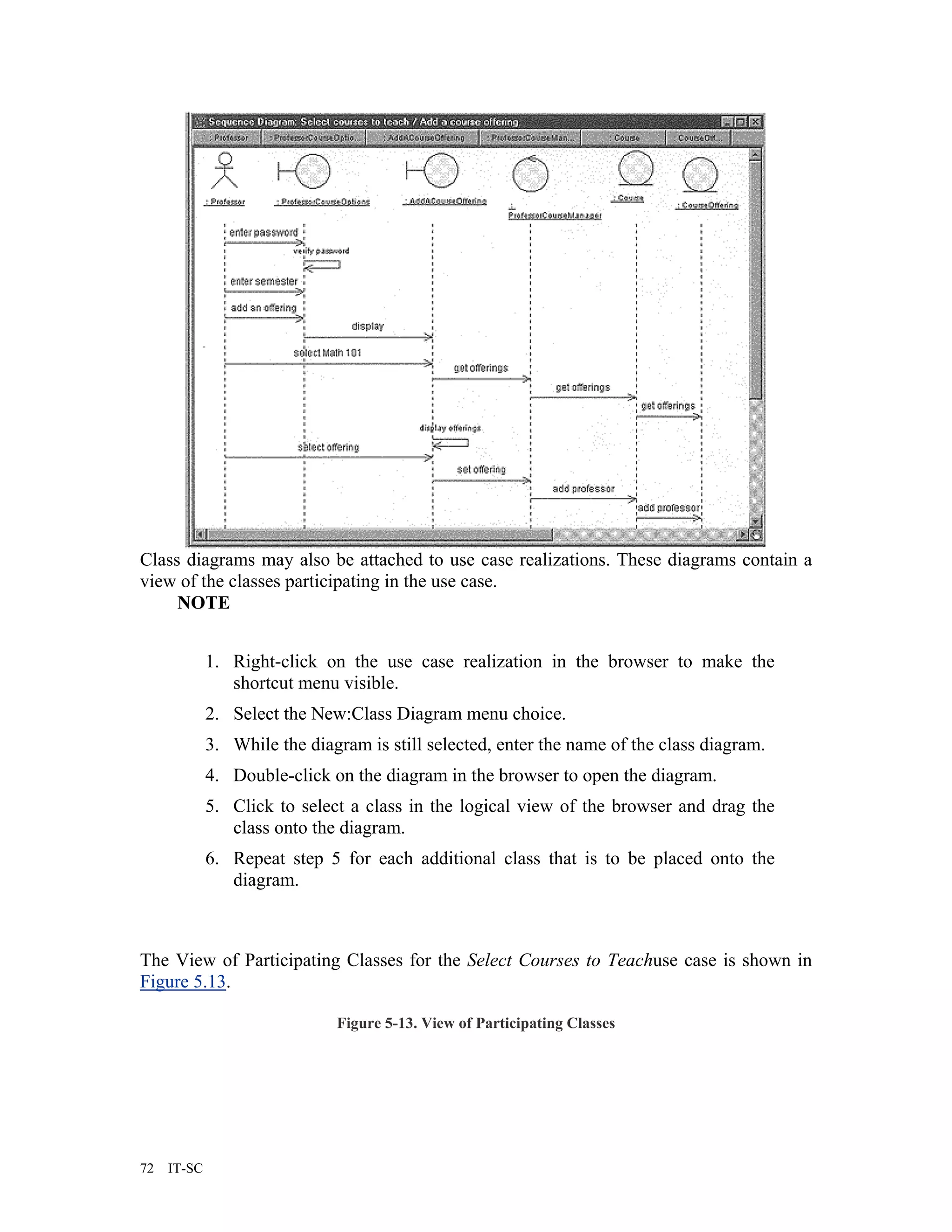 Class diagrams may also be attached to use case realizations. These diagrams contain a
view of the classes participating in the use case.
     NOTE


             1. Right-click on the use case realization in the browser to make the
                shortcut menu visible.
             2. Select the New:Class Diagram menu choice.
             3. While the diagram is still selected, enter the name of the class diagram.
             4. Double-click on the diagram in the browser to open the diagram.
             5. Click to select a class in the logical view of the browser and drag the
                class onto the diagram.
             6. Repeat step 5 for each additional class that is to be placed onto the
                diagram.



The View of Participating Classes for the Select Courses to Teachuse case is shown in
Figure 5.13.

                              Figure 5-13. View of Participating Classes




72   IT-SC
 