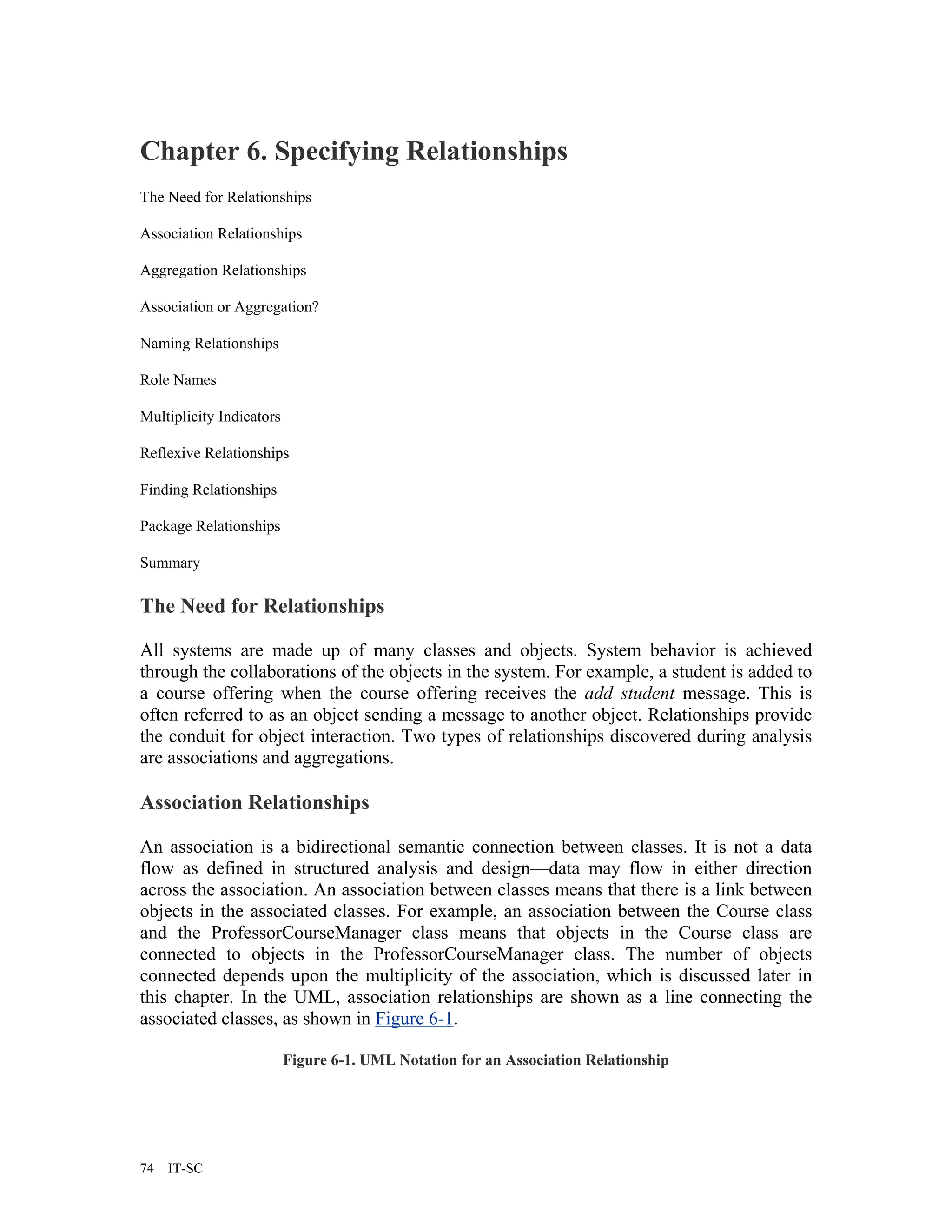 Chapter 6. Specifying Relationships
The Need for Relationships

Association Relationships

Aggregation Relationships

Association or Aggregation?

Naming Relationships

Role Names

Multiplicity Indicators

Reflexive Relationships

Finding Relationships

Package Relationships

Summary

The Need for Relationships

All systems are made up of many classes and objects. System behavior is achieved
through the collaborations of the objects in the system. For example, a student is added to
a course offering when the course offering receives the add student message. This is
often referred to as an object sending a message to another object. Relationships provide
the conduit for object interaction. Two types of relationships discovered during analysis
are associations and aggregations.

Association Relationships

An association is a bidirectional semantic connection between classes. It is not a data
flow as defined in structured analysis and design—data may flow in either direction
across the association. An association between classes means that there is a link between
objects in the associated classes. For example, an association between the Course class
and the ProfessorCourseManager class means that objects in the Course class are
connected to objects in the ProfessorCourseManager class. The number of objects
connected depends upon the multiplicity of the association, which is discussed later in
this chapter. In the UML, association relationships are shown as a line connecting the
associated classes, as shown in Figure 6-1.

                          Figure 6-1. UML Notation for an Association Relationship




74   IT-SC
 
