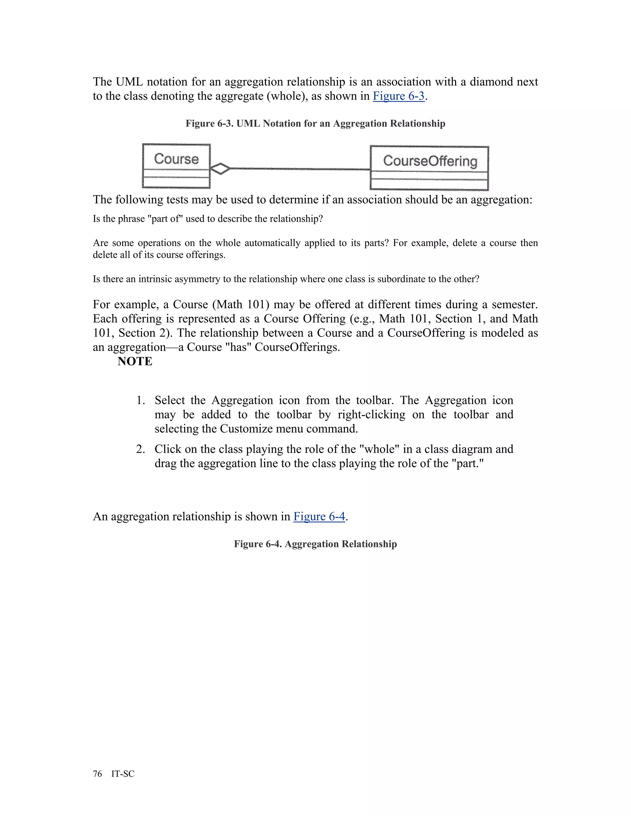 The UML notation for an aggregation relationship is an association with a diamond next
to the class denoting the aggregate (whole), as shown in Figure 6-3.

                       Figure 6-3. UML Notation for an Aggregation Relationship




The following tests may be used to determine if an association should be an aggregation:
Is the phrase "part of" used to describe the relationship?

Are some operations on the whole automatically applied to its parts? For example, delete a course then
delete all of its course offerings.

Is there an intrinsic asymmetry to the relationship where one class is subordinate to the other?

For example, a Course (Math 101) may be offered at different times during a semester.
Each offering is represented as a Course Offering (e.g., Math 101, Section 1, and Math
101, Section 2). The relationship between a Course and a CourseOffering is modeled as
an aggregation—a Course "has" CourseOfferings.
     NOTE


             1. Select the Aggregation icon from the toolbar. The Aggregation icon
                may be added to the toolbar by right-clicking on the toolbar and
                selecting the Customize menu command.
             2. Click on the class playing the role of the "whole" in a class diagram and
                drag the aggregation line to the class playing the role of the "part."



An aggregation relationship is shown in Figure 6-4.

                                   Figure 6-4. Aggregation Relationship




76   IT-SC
 