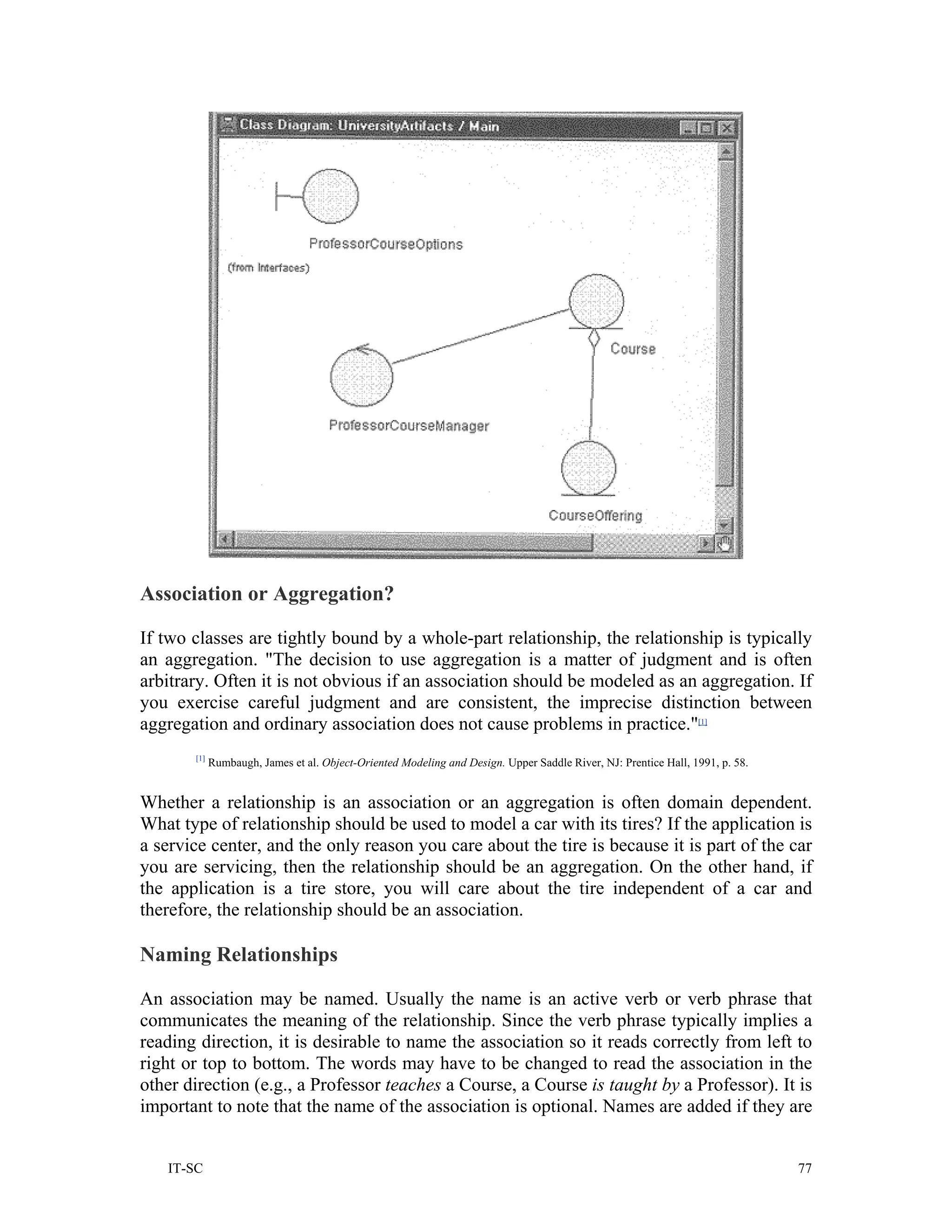 Association or Aggregation?

If two classes are tightly bound by a whole-part relationship, the relationship is typically
an aggregation. "The decision to use aggregation is a matter of judgment and is often
arbitrary. Often it is not obvious if an association should be modeled as an aggregation. If
you exercise careful judgment and are consistent, the imprecise distinction between
aggregation and ordinary association does not cause problems in practice."[1]
       [1]
             Rumbaugh, James et al. Object-Oriented Modeling and Design. Upper Saddle River, NJ: Prentice Hall, 1991, p. 58.


Whether a relationship is an association or an aggregation is often domain dependent.
What type of relationship should be used to model a car with its tires? If the application is
a service center, and the only reason you care about the tire is because it is part of the car
you are servicing, then the relationship should be an aggregation. On the other hand, if
the application is a tire store, you will care about the tire independent of a car and
therefore, the relationship should be an association.

Naming Relationships

An association may be named. Usually the name is an active verb or verb phrase that
communicates the meaning of the relationship. Since the verb phrase typically implies a
reading direction, it is desirable to name the association so it reads correctly from left to
right or top to bottom. The words may have to be changed to read the association in the
other direction (e.g., a Professor teaches a Course, a Course is taught by a Professor). It is
important to note that the name of the association is optional. Names are added if they are


   IT-SC                                                                                                                       77
 
