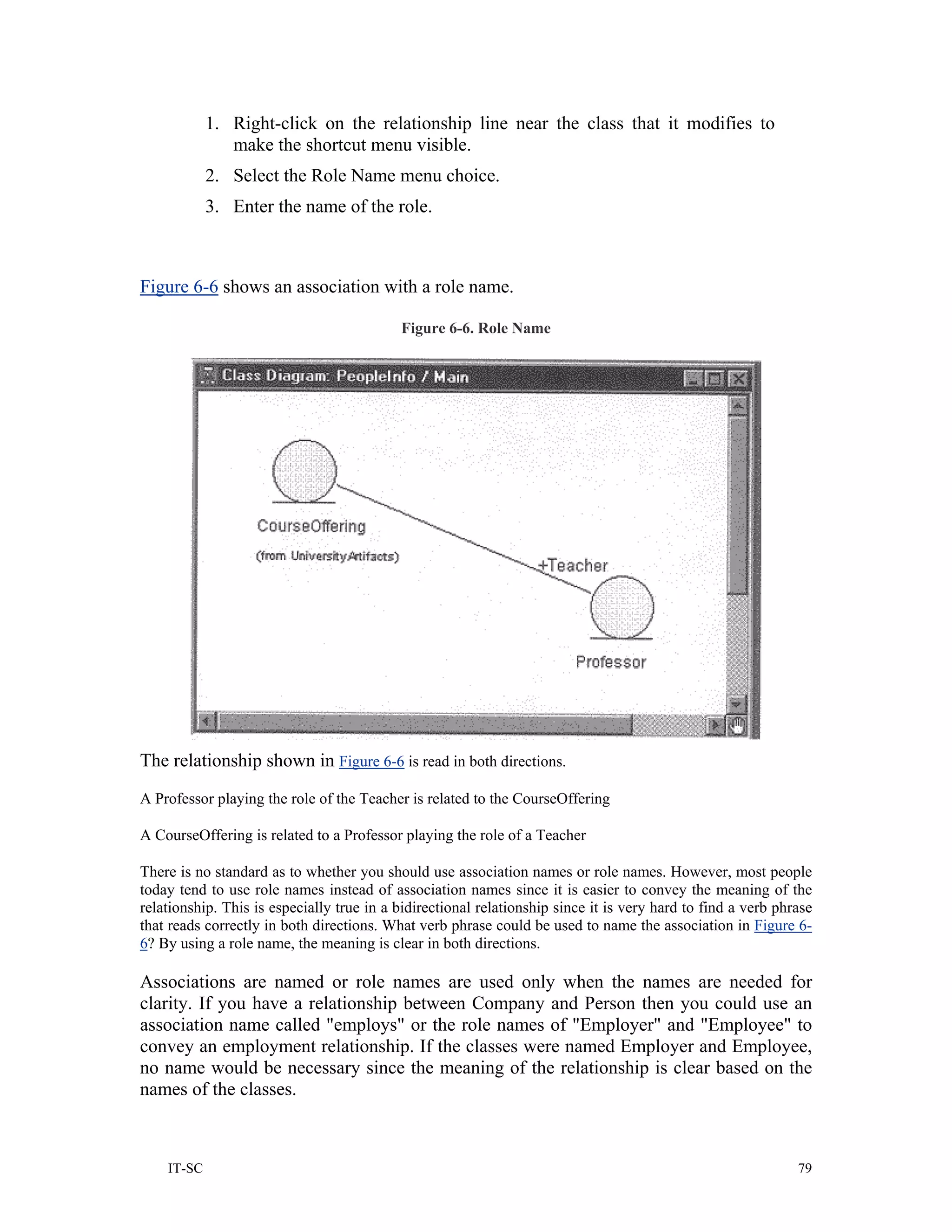 1. Right-click on the relationship line near the class that it modifies to
               make the shortcut menu visible.
            2. Select the Role Name menu choice.
            3. Enter the name of the role.



Figure 6-6 shows an association with a role name.

                                           Figure 6-6. Role Name




The relationship shown in Figure 6-6 is read in both directions.
A Professor playing the role of the Teacher is related to the CourseOffering

A CourseOffering is related to a Professor playing the role of a Teacher

There is no standard as to whether you should use association names or role names. However, most people
today tend to use role names instead of association names since it is easier to convey the meaning of the
relationship. This is especially true in a bidirectional relationship since it is very hard to find a verb phrase
that reads correctly in both directions. What verb phrase could be used to name the association in Figure 6-
6? By using a role name, the meaning is clear in both directions.

Associations are named or role names are used only when the names are needed for
clarity. If you have a relationship between Company and Person then you could use an
association name called "employs" or the role names of "Employer" and "Employee" to
convey an employment relationship. If the classes were named Employer and Employee,
no name would be necessary since the meaning of the relationship is clear based on the
names of the classes.



    IT-SC                                                                                                     79
 