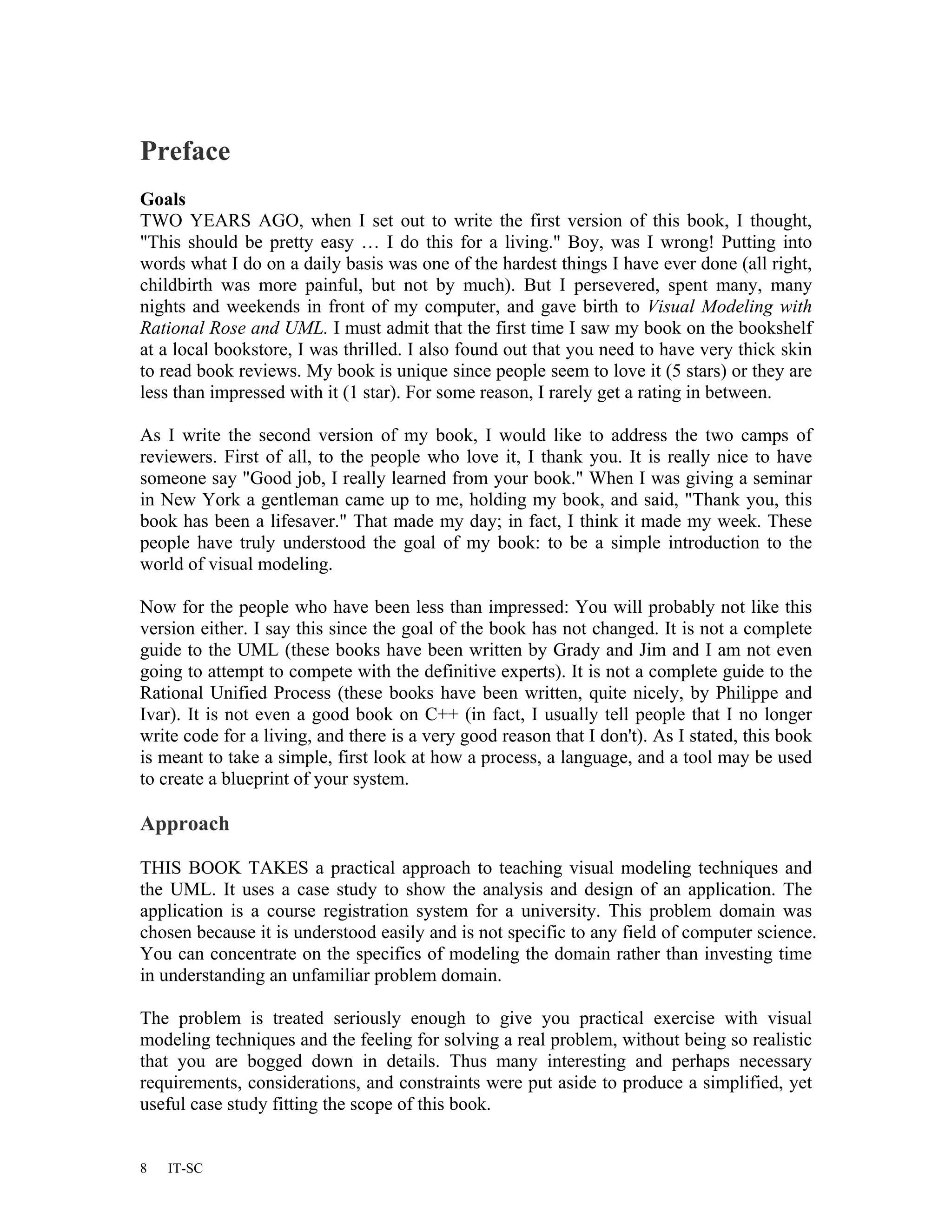 Preface
Goals
TWO YEARS AGO, when I set out to write the first version of this book, I thought,
"This should be pretty easy … I do this for a living." Boy, was I wrong! Putting into
words what I do on a daily basis was one of the hardest things I have ever done (all right,
childbirth was more painful, but not by much). But I persevered, spent many, many
nights and weekends in front of my computer, and gave birth to Visual Modeling with
Rational Rose and UML. I must admit that the first time I saw my book on the bookshelf
at a local bookstore, I was thrilled. I also found out that you need to have very thick skin
to read book reviews. My book is unique since people seem to love it (5 stars) or they are
less than impressed with it (1 star). For some reason, I rarely get a rating in between.

As I write the second version of my book, I would like to address the two camps of
reviewers. First of all, to the people who love it, I thank you. It is really nice to have
someone say "Good job, I really learned from your book." When I was giving a seminar
in New York a gentleman came up to me, holding my book, and said, "Thank you, this
book has been a lifesaver." That made my day; in fact, I think it made my week. These
people have truly understood the goal of my book: to be a simple introduction to the
world of visual modeling.

Now for the people who have been less than impressed: You will probably not like this
version either. I say this since the goal of the book has not changed. It is not a complete
guide to the UML (these books have been written by Grady and Jim and I am not even
going to attempt to compete with the definitive experts). It is not a complete guide to the
Rational Unified Process (these books have been written, quite nicely, by Philippe and
Ivar). It is not even a good book on C++ (in fact, I usually tell people that I no longer
write code for a living, and there is a very good reason that I don't). As I stated, this book
is meant to take a simple, first look at how a process, a language, and a tool may be used
to create a blueprint of your system.

Approach

THIS BOOK TAKES a practical approach to teaching visual modeling techniques and
the UML. It uses a case study to show the analysis and design of an application. The
application is a course registration system for a university. This problem domain was
chosen because it is understood easily and is not specific to any field of computer science.
You can concentrate on the specifics of modeling the domain rather than investing time
in understanding an unfamiliar problem domain.

The problem is treated seriously enough to give you practical exercise with visual
modeling techniques and the feeling for solving a real problem, without being so realistic
that you are bogged down in details. Thus many interesting and perhaps necessary
requirements, considerations, and constraints were put aside to produce a simplified, yet
useful case study fitting the scope of this book.


8   IT-SC
 