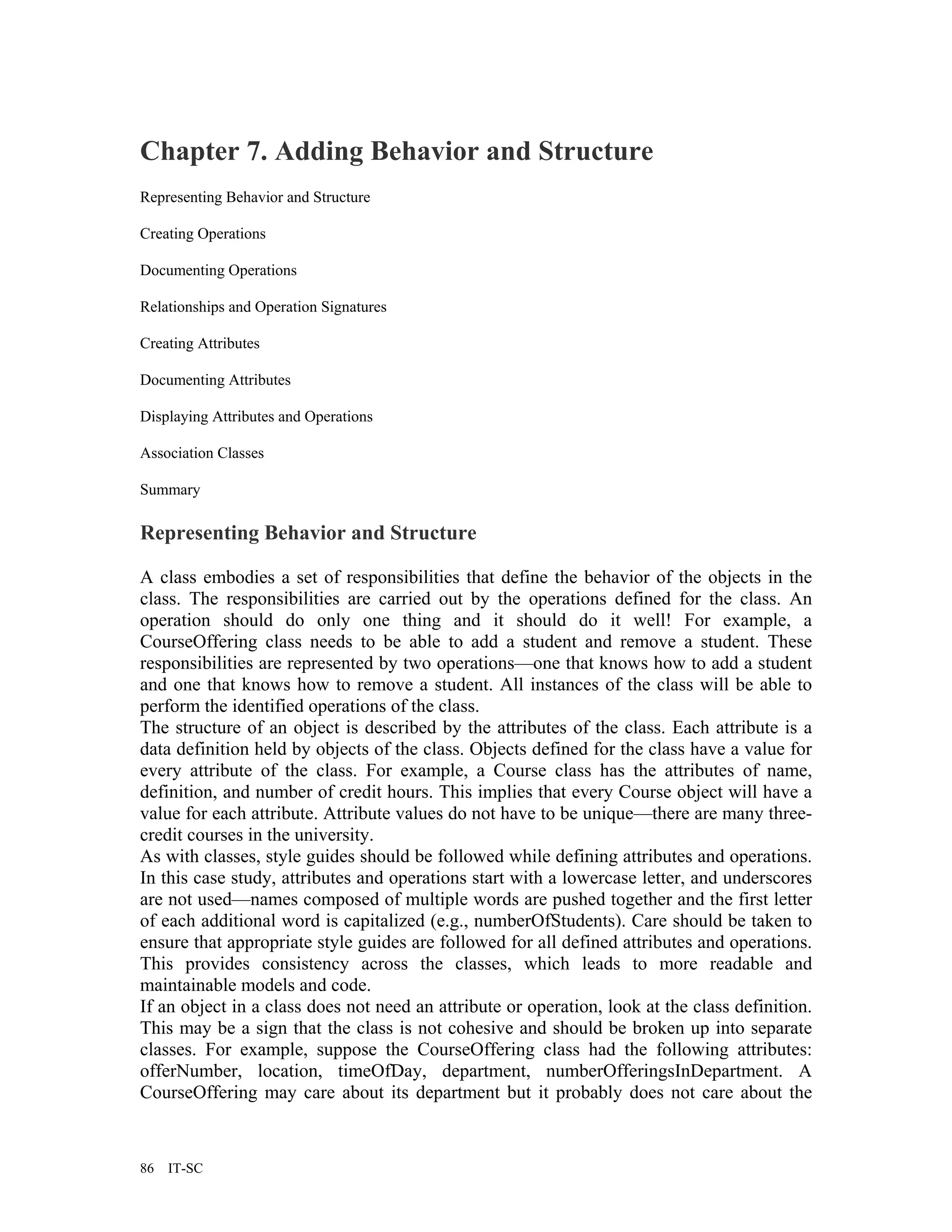 Chapter 7. Adding Behavior and Structure
Representing Behavior and Structure

Creating Operations

Documenting Operations

Relationships and Operation Signatures

Creating Attributes

Documenting Attributes

Displaying Attributes and Operations

Association Classes

Summary

Representing Behavior and Structure

A class embodies a set of responsibilities that define the behavior of the objects in the
class. The responsibilities are carried out by the operations defined for the class. An
operation should do only one thing and it should do it well! For example, a
CourseOffering class needs to be able to add a student and remove a student. These
responsibilities are represented by two operations—one that knows how to add a student
and one that knows how to remove a student. All instances of the class will be able to
perform the identified operations of the class.
The structure of an object is described by the attributes of the class. Each attribute is a
data definition held by objects of the class. Objects defined for the class have a value for
every attribute of the class. For example, a Course class has the attributes of name,
definition, and number of credit hours. This implies that every Course object will have a
value for each attribute. Attribute values do not have to be unique—there are many three-
credit courses in the university.
As with classes, style guides should be followed while defining attributes and operations.
In this case study, attributes and operations start with a lowercase letter, and underscores
are not used—names composed of multiple words are pushed together and the first letter
of each additional word is capitalized (e.g., numberOfStudents). Care should be taken to
ensure that appropriate style guides are followed for all defined attributes and operations.
This provides consistency across the classes, which leads to more readable and
maintainable models and code.
If an object in a class does not need an attribute or operation, look at the class definition.
This may be a sign that the class is not cohesive and should be broken up into separate
classes. For example, suppose the CourseOffering class had the following attributes:
offerNumber, location, timeOfDay, department, numberOfferingsInDepartment. A
CourseOffering may care about its department but it probably does not care about the


86   IT-SC
 
