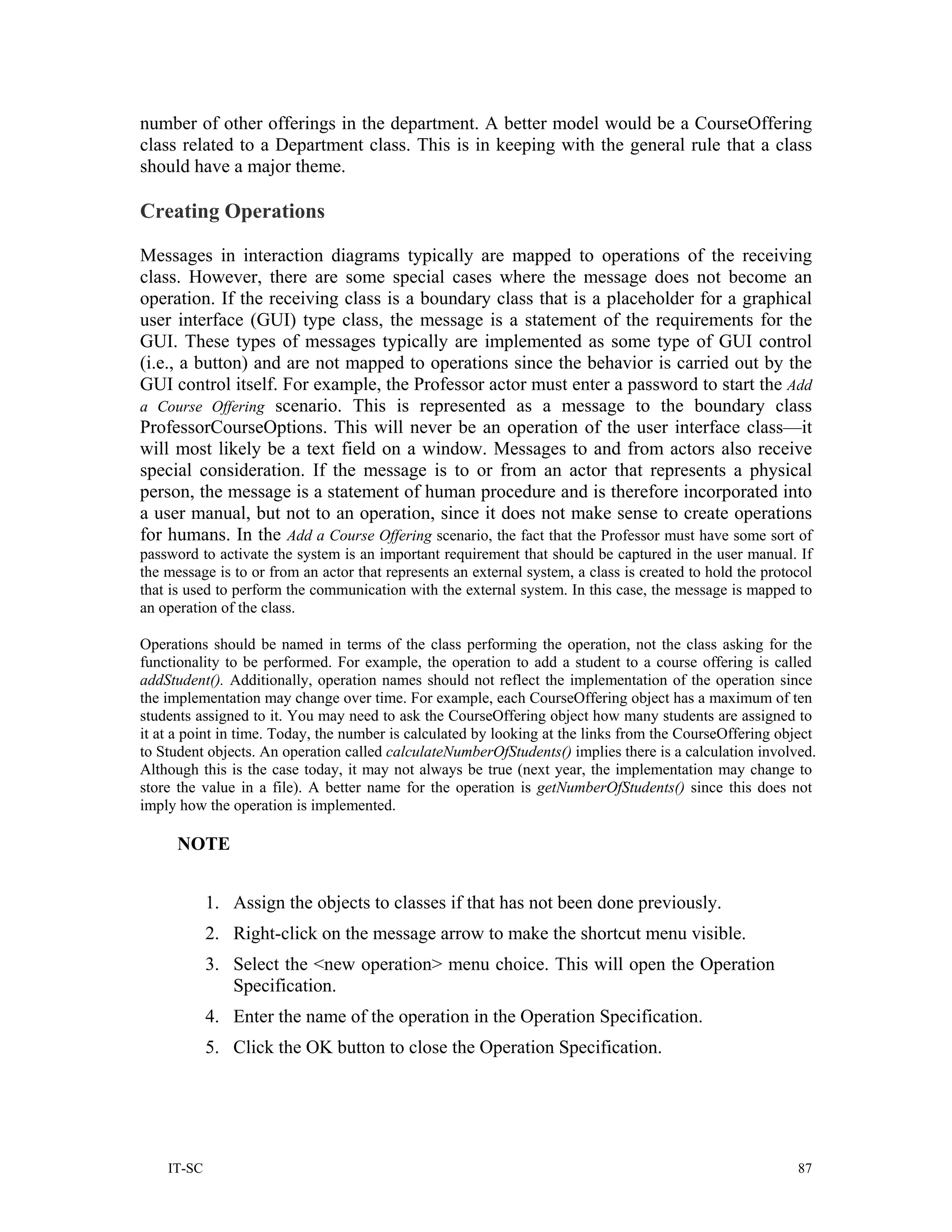 number of other offerings in the department. A better model would be a CourseOffering
class related to a Department class. This is in keeping with the general rule that a class
should have a major theme.

Creating Operations

Messages in interaction diagrams typically are mapped to operations of the receiving
class. However, there are some special cases where the message does not become an
operation. If the receiving class is a boundary class that is a placeholder for a graphical
user interface (GUI) type class, the message is a statement of the requirements for the
GUI. These types of messages typically are implemented as some type of GUI control
(i.e., a button) and are not mapped to operations since the behavior is carried out by the
GUI control itself. For example, the Professor actor must enter a password to start the Add
a Course Offering scenario. This is represented as a message to the boundary class
ProfessorCourseOptions. This will never be an operation of the user interface class—it
will most likely be a text field on a window. Messages to and from actors also receive
special consideration. If the message is to or from an actor that represents a physical
person, the message is a statement of human procedure and is therefore incorporated into
a user manual, but not to an operation, since it does not make sense to create operations
for humans. In the Add a Course Offering scenario, the fact that the Professor must have some sort of
password to activate the system is an important requirement that should be captured in the user manual. If
the message is to or from an actor that represents an external system, a class is created to hold the protocol
that is used to perform the communication with the external system. In this case, the message is mapped to
an operation of the class.

Operations should be named in terms of the class performing the operation, not the class asking for the
functionality to be performed. For example, the operation to add a student to a course offering is called
addStudent(). Additionally, operation names should not reflect the implementation of the operation since
the implementation may change over time. For example, each CourseOffering object has a maximum of ten
students assigned to it. You may need to ask the CourseOffering object how many students are assigned to
it at a point in time. Today, the number is calculated by looking at the links from the CourseOffering object
to Student objects. An operation called calculateNumberOfStudents() implies there is a calculation involved.
Although this is the case today, it may not always be true (next year, the implementation may change to
store the value in a file). A better name for the operation is getNumberOfStudents() since this does not
imply how the operation is implemented.

      NOTE


            1. Assign the objects to classes if that has not been done previously.
            2. Right-click on the message arrow to make the shortcut menu visible.
            3. Select the <new operation> menu choice. This will open the Operation
               Specification.
            4. Enter the name of the operation in the Operation Specification.
            5. Click the OK button to close the Operation Specification.




    IT-SC                                                                                                  87
 
