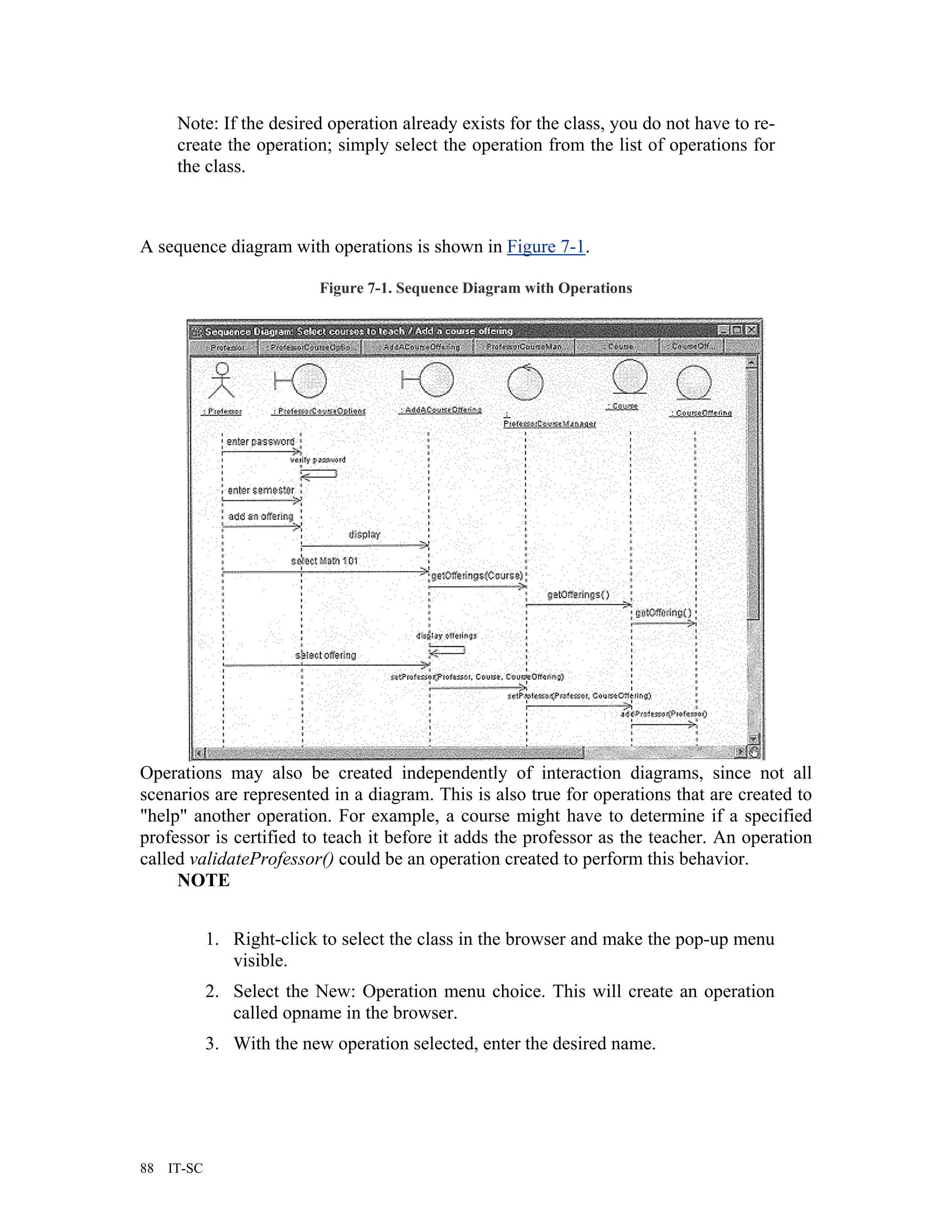 Note: If the desired operation already exists for the class, you do not have to re-
      create the operation; simply select the operation from the list of operations for
      the class.



A sequence diagram with operations is shown in Figure 7-1.

                           Figure 7-1. Sequence Diagram with Operations




Operations may also be created independently of interaction diagrams, since not all
scenarios are represented in a diagram. This is also true for operations that are created to
"help" another operation. For example, a course might have to determine if a specified
professor is certified to teach it before it adds the professor as the teacher. An operation
called validateProfessor() could be an operation created to perform this behavior.
     NOTE


             1. Right-click to select the class in the browser and make the pop-up menu
                visible.
             2. Select the New: Operation menu choice. This will create an operation
                called opname in the browser.
             3. With the new operation selected, enter the desired name.




88   IT-SC
 