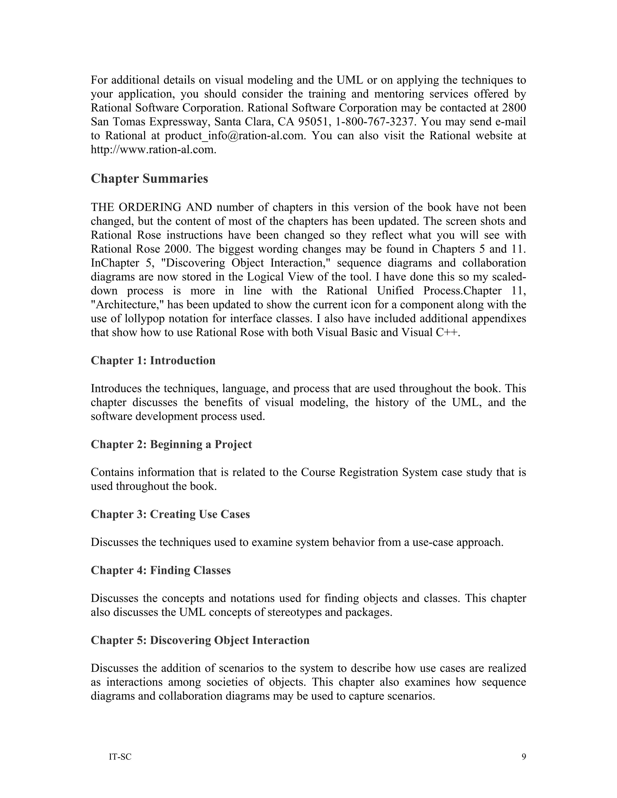 For additional details on visual modeling and the UML or on applying the techniques to
your application, you should consider the training and mentoring services offered by
Rational Software Corporation. Rational Software Corporation may be contacted at 2800
San Tomas Expressway, Santa Clara, CA 95051, 1-800-767-3237. You may send e-mail
to Rational at product_info@ration-al.com. You can also visit the Rational website at
http://www.ration-al.com.

Chapter Summaries

THE ORDERING AND number of chapters in this version of the book have not been
changed, but the content of most of the chapters has been updated. The screen shots and
Rational Rose instructions have been changed so they reflect what you will see with
Rational Rose 2000. The biggest wording changes may be found in Chapters 5 and 11.
InChapter 5, "Discovering Object Interaction," sequence diagrams and collaboration
diagrams are now stored in the Logical View of the tool. I have done this so my scaled-
down process is more in line with the Rational Unified Process.Chapter 11,
"Architecture," has been updated to show the current icon for a component along with the
use of lollypop notation for interface classes. I also have included additional appendixes
that show how to use Rational Rose with both Visual Basic and Visual C++.

Chapter 1: Introduction

Introduces the techniques, language, and process that are used throughout the book. This
chapter discusses the benefits of visual modeling, the history of the UML, and the
software development process used.

Chapter 2: Beginning a Project

Contains information that is related to the Course Registration System case study that is
used throughout the book.

Chapter 3: Creating Use Cases

Discusses the techniques used to examine system behavior from a use-case approach.

Chapter 4: Finding Classes

Discusses the concepts and notations used for finding objects and classes. This chapter
also discusses the UML concepts of stereotypes and packages.

Chapter 5: Discovering Object Interaction

Discusses the addition of scenarios to the system to describe how use cases are realized
as interactions among societies of objects. This chapter also examines how sequence
diagrams and collaboration diagrams may be used to capture scenarios.



   IT-SC                                                                                 9
 