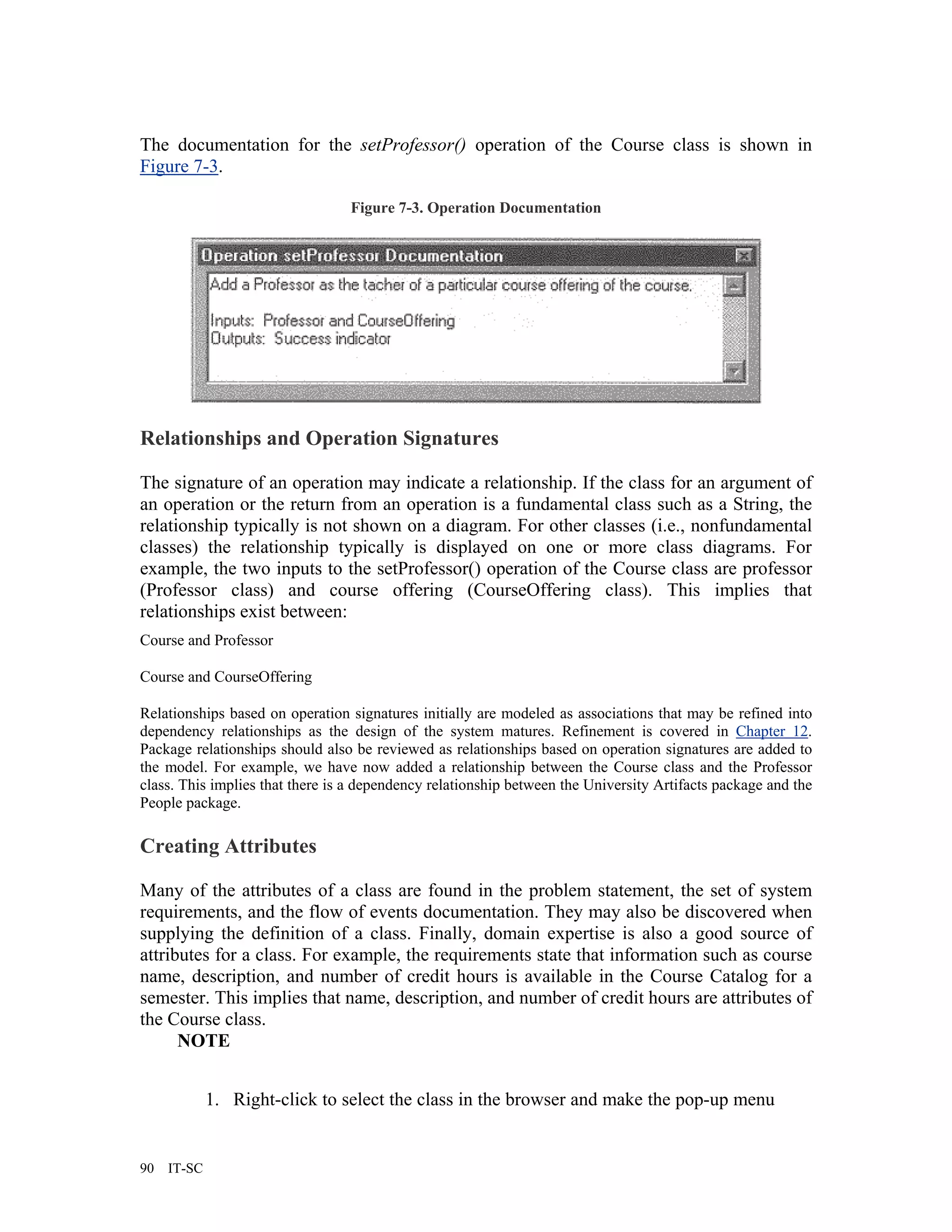 The documentation for the setProfessor() operation of the Course class is shown in
Figure 7-3.

                                 Figure 7-3. Operation Documentation




Relationships and Operation Signatures

The signature of an operation may indicate a relationship. If the class for an argument of
an operation or the return from an operation is a fundamental class such as a String, the
relationship typically is not shown on a diagram. For other classes (i.e., nonfundamental
classes) the relationship typically is displayed on one or more class diagrams. For
example, the two inputs to the setProfessor() operation of the Course class are professor
(Professor class) and course offering (CourseOffering class). This implies that
relationships exist between:
Course and Professor

Course and CourseOffering

Relationships based on operation signatures initially are modeled as associations that may be refined into
dependency relationships as the design of the system matures. Refinement is covered in Chapter 12.
Package relationships should also be reviewed as relationships based on operation signatures are added to
the model. For example, we have now added a relationship between the Course class and the Professor
class. This implies that there is a dependency relationship between the University Artifacts package and the
People package.

Creating Attributes

Many of the attributes of a class are found in the problem statement, the set of system
requirements, and the flow of events documentation. They may also be discovered when
supplying the definition of a class. Finally, domain expertise is also a good source of
attributes for a class. For example, the requirements state that information such as course
name, description, and number of credit hours is available in the Course Catalog for a
semester. This implies that name, description, and number of credit hours are attributes of
the Course class.
      NOTE


             1. Right-click to select the class in the browser and make the pop-up menu


90   IT-SC
 