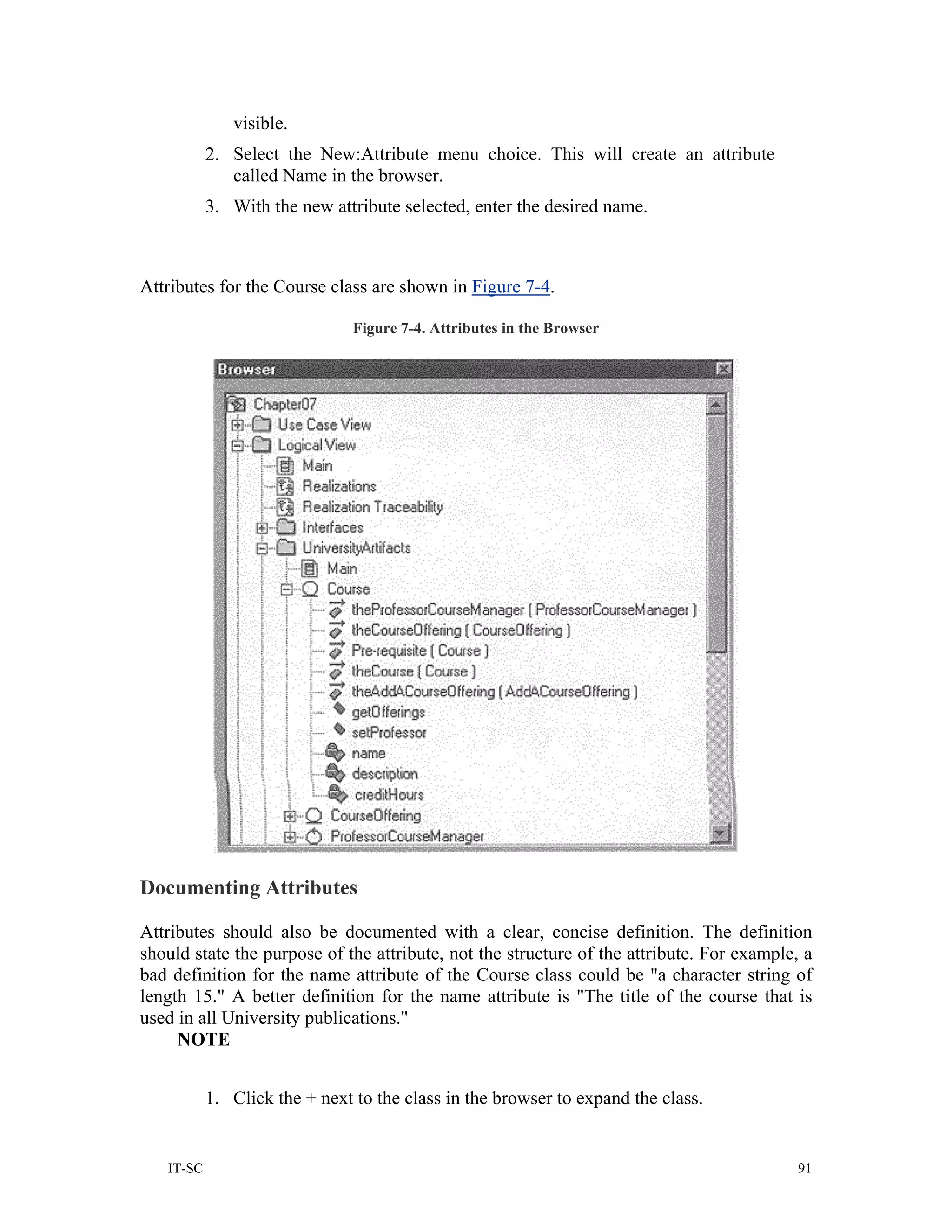 visible.
           2. Select the New:Attribute menu choice. This will create an attribute
              called Name in the browser.
           3. With the new attribute selected, enter the desired name.



Attributes for the Course class are shown in Figure 7-4.

                               Figure 7-4. Attributes in the Browser




Documenting Attributes

Attributes should also be documented with a clear, concise definition. The definition
should state the purpose of the attribute, not the structure of the attribute. For example, a
bad definition for the name attribute of the Course class could be "a character string of
length 15." A better definition for the name attribute is "The title of the course that is
used in all University publications."
     NOTE


           1. Click the + next to the class in the browser to expand the class.


   IT-SC                                                                                   91
 