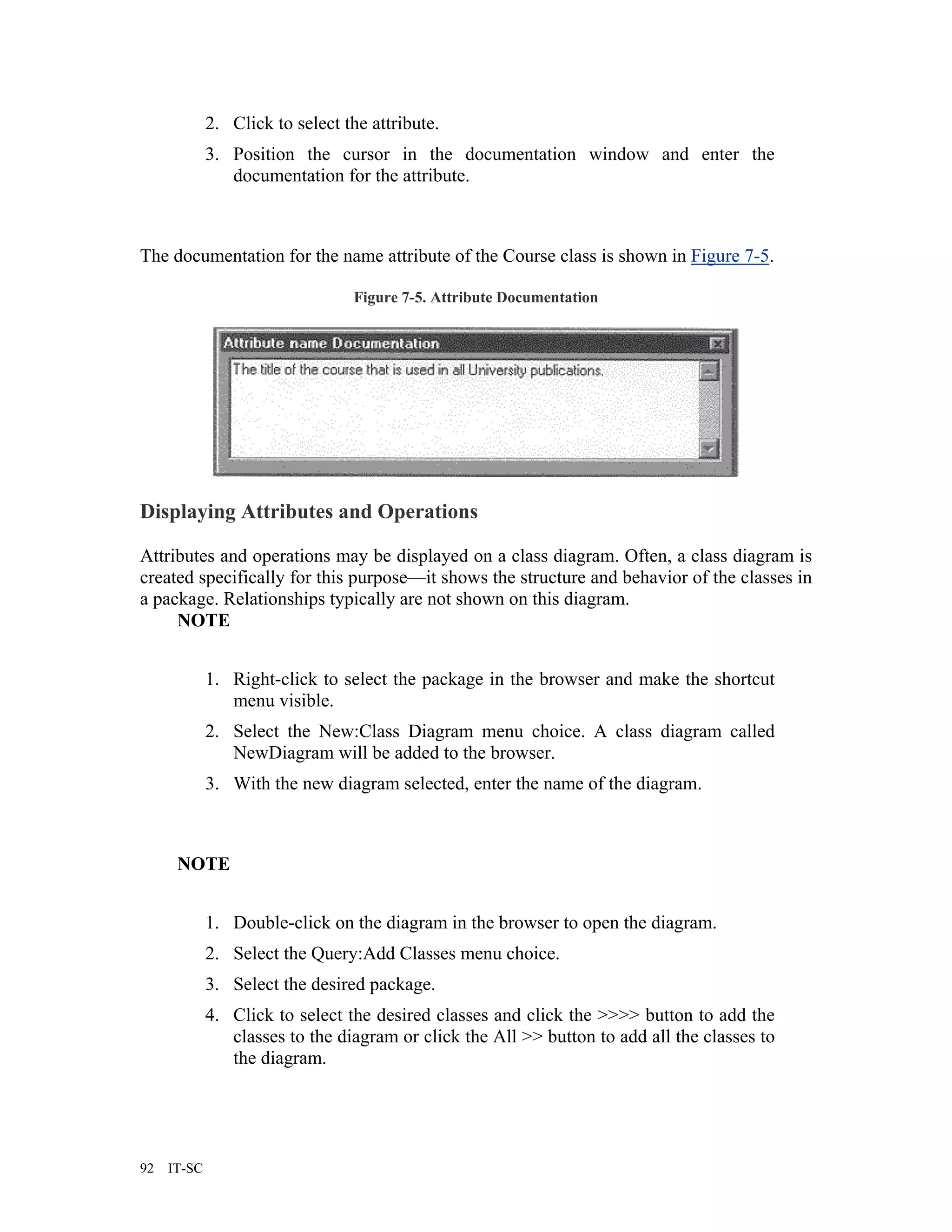 2. Click to select the attribute.
             3. Position the cursor in the documentation window and enter the
                documentation for the attribute.



The documentation for the name attribute of the Course class is shown in Figure 7-5.

                                 Figure 7-5. Attribute Documentation




Displaying Attributes and Operations

Attributes and operations may be displayed on a class diagram. Often, a class diagram is
created specifically for this purpose—it shows the structure and behavior of the classes in
a package. Relationships typically are not shown on this diagram.
     NOTE


             1. Right-click to select the package in the browser and make the shortcut
                menu visible.
             2. Select the New:Class Diagram menu choice. A class diagram called
                NewDiagram will be added to the browser.
             3. With the new diagram selected, enter the name of the diagram.



      NOTE


             1. Double-click on the diagram in the browser to open the diagram.
             2. Select the Query:Add Classes menu choice.
             3. Select the desired package.
             4. Click to select the desired classes and click the >>>> button to add the
                classes to the diagram or click the All >> button to add all the classes to
                the diagram.




92   IT-SC
 