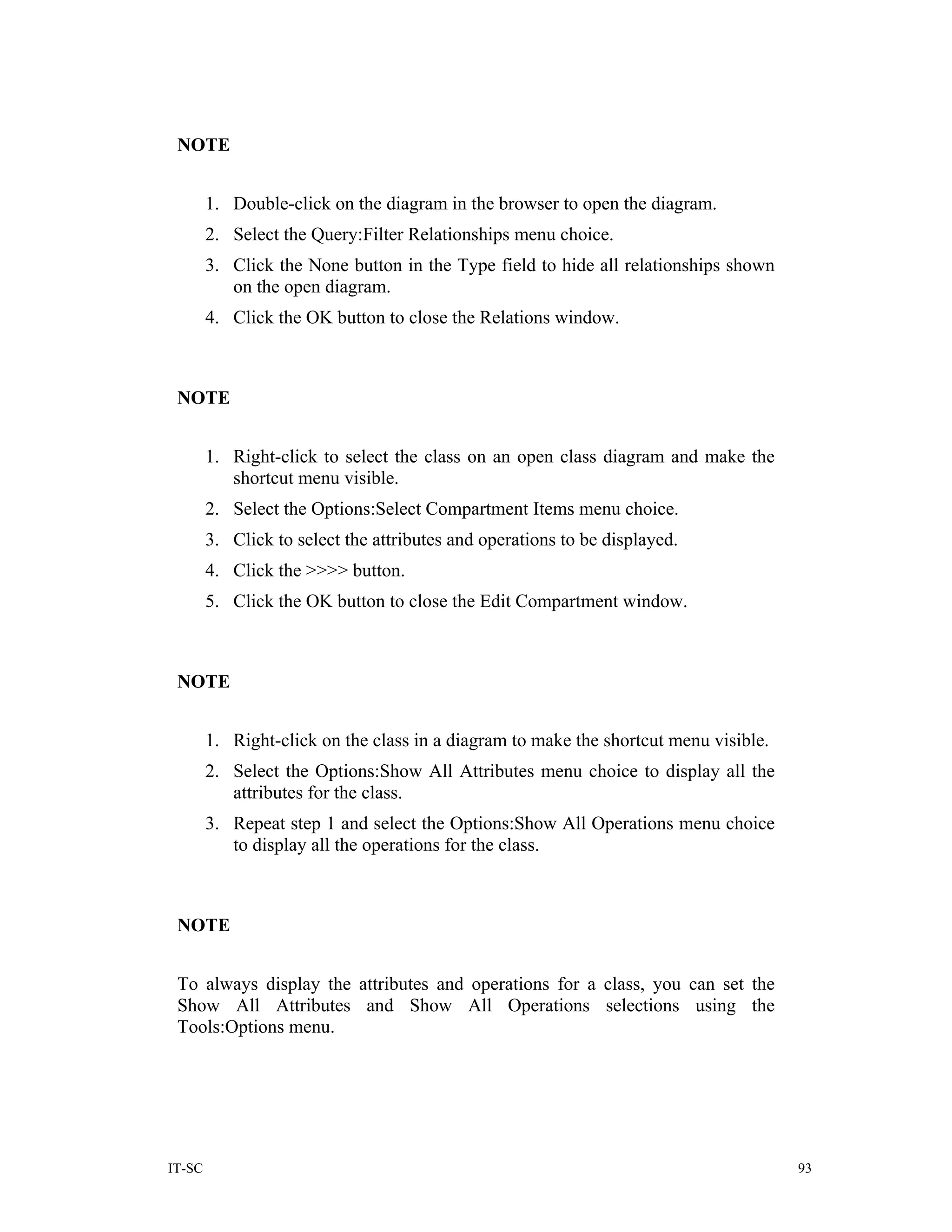 NOTE


        1. Double-click on the diagram in the browser to open the diagram.
        2. Select the Query:Filter Relationships menu choice.
        3. Click the None button in the Type field to hide all relationships shown
           on the open diagram.
        4. Click the OK button to close the Relations window.



 NOTE


        1. Right-click to select the class on an open class diagram and make the
           shortcut menu visible.
        2. Select the Options:Select Compartment Items menu choice.
        3. Click to select the attributes and operations to be displayed.
        4. Click the >>>> button.
        5. Click the OK button to close the Edit Compartment window.



 NOTE


        1. Right-click on the class in a diagram to make the shortcut menu visible.
        2. Select the Options:Show All Attributes menu choice to display all the
           attributes for the class.
        3. Repeat step 1 and select the Options:Show All Operations menu choice
           to display all the operations for the class.



 NOTE


 To always display the attributes and operations for a class, you can set the
 Show All Attributes and Show All Operations selections using the
 Tools:Options menu.




IT-SC                                                                                 93
 