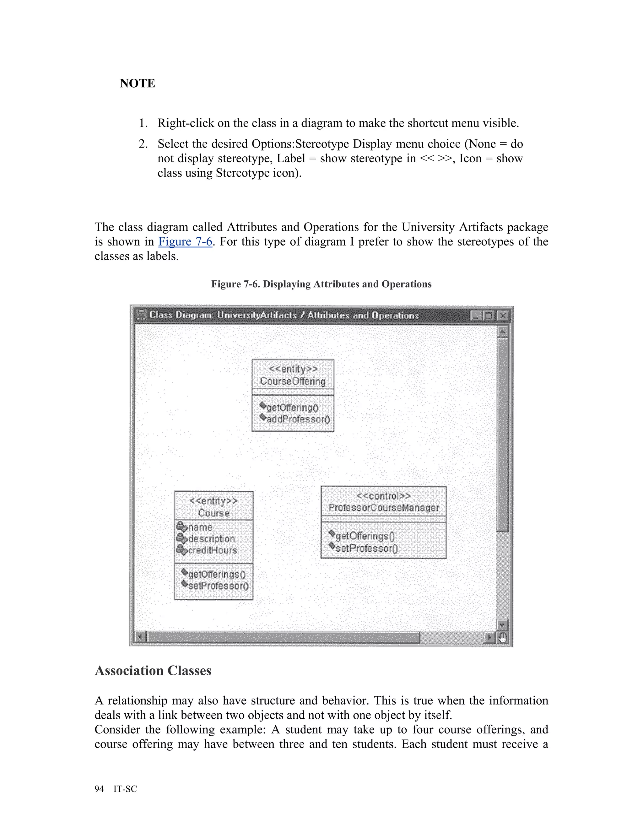 NOTE


             1. Right-click on the class in a diagram to make the shortcut menu visible.
             2. Select the desired Options:Stereotype Display menu choice (None = do
                not display stereotype, Label = show stereotype in << >>, Icon = show
                class using Stereotype icon).



The class diagram called Attributes and Operations for the University Artifacts package
is shown in Figure 7-6. For this type of diagram I prefer to show the stereotypes of the
classes as labels.

                           Figure 7-6. Displaying Attributes and Operations




Association Classes

A relationship may also have structure and behavior. This is true when the information
deals with a link between two objects and not with one object by itself.
Consider the following example: A student may take up to four course offerings, and
course offering may have between three and ten students. Each student must receive a


94   IT-SC
 