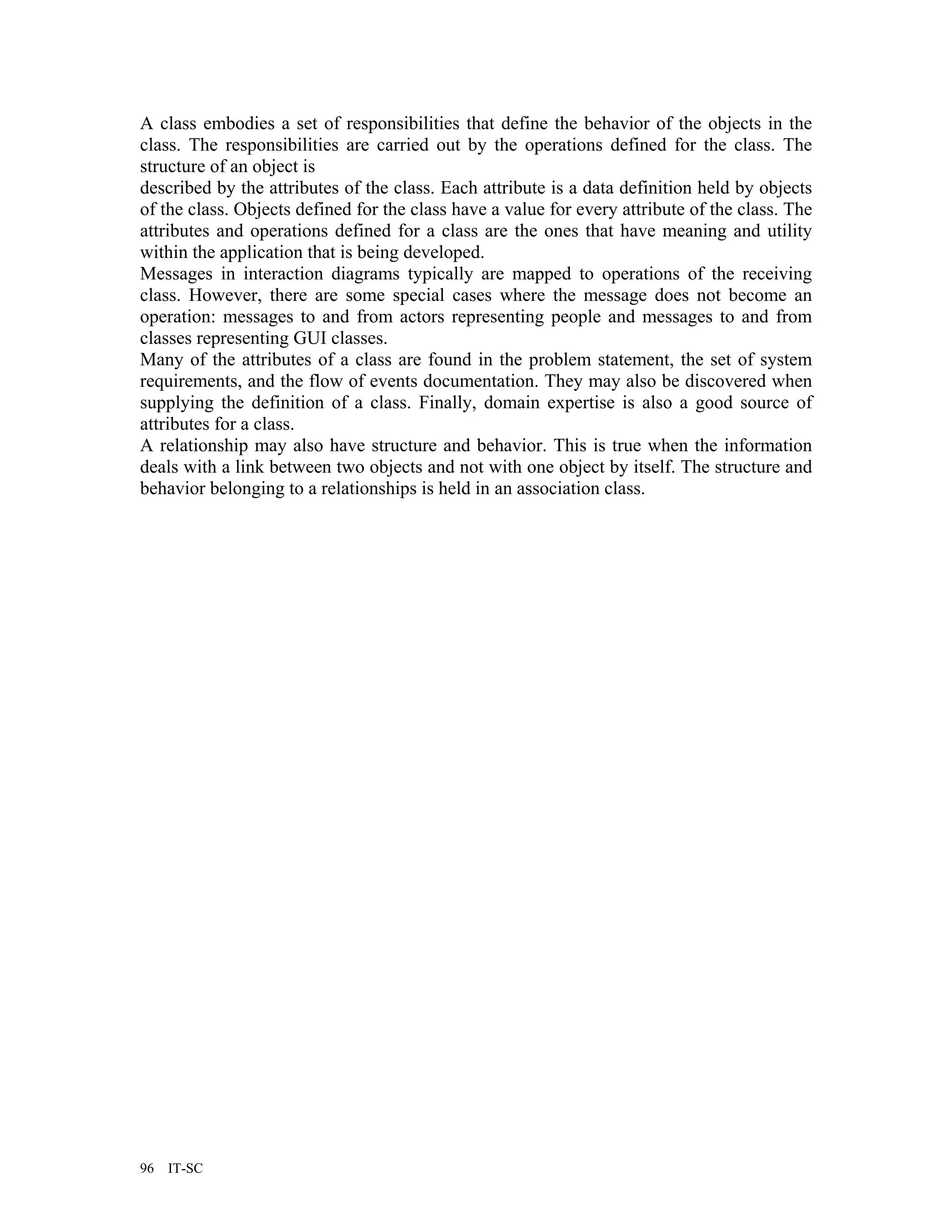 A class embodies a set of responsibilities that define the behavior of the objects in the
class. The responsibilities are carried out by the operations defined for the class. The
structure of an object is
described by the attributes of the class. Each attribute is a data definition held by objects
of the class. Objects defined for the class have a value for every attribute of the class. The
attributes and operations defined for a class are the ones that have meaning and utility
within the application that is being developed.
Messages in interaction diagrams typically are mapped to operations of the receiving
class. However, there are some special cases where the message does not become an
operation: messages to and from actors representing people and messages to and from
classes representing GUI classes.
Many of the attributes of a class are found in the problem statement, the set of system
requirements, and the flow of events documentation. They may also be discovered when
supplying the definition of a class. Finally, domain expertise is also a good source of
attributes for a class.
A relationship may also have structure and behavior. This is true when the information
deals with a link between two objects and not with one object by itself. The structure and
behavior belonging to a relationships is held in an association class.




96   IT-SC
 