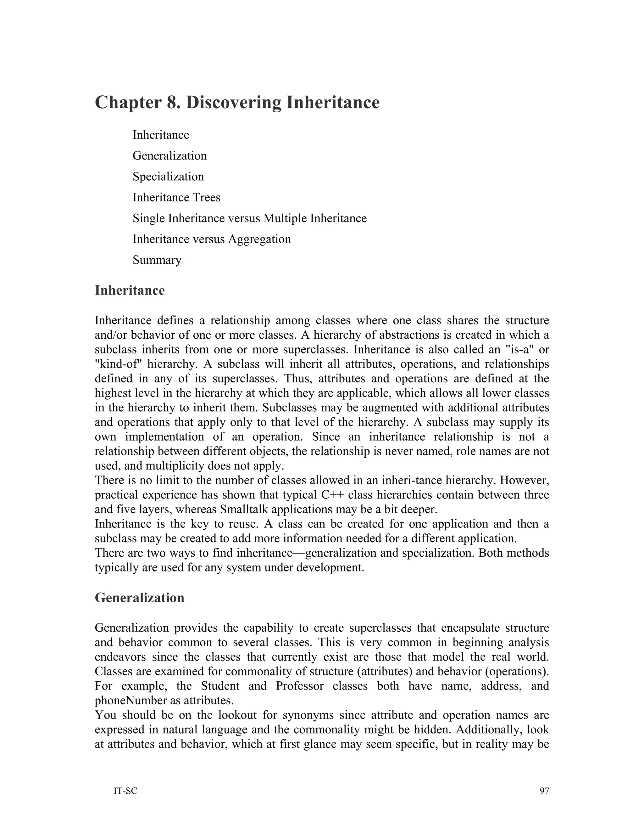 Chapter 8. Discovering Inheritance
       Inheritance
       Generalization
       Specialization
       Inheritance Trees
       Single Inheritance versus Multiple Inheritance
       Inheritance versus Aggregation
       Summary

Inheritance

Inheritance defines a relationship among classes where one class shares the structure
and/or behavior of one or more classes. A hierarchy of abstractions is created in which a
subclass inherits from one or more superclasses. Inheritance is also called an "is-a" or
"kind-of" hierarchy. A subclass will inherit all attributes, operations, and relationships
defined in any of its superclasses. Thus, attributes and operations are defined at the
highest level in the hierarchy at which they are applicable, which allows all lower classes
in the hierarchy to inherit them. Subclasses may be augmented with additional attributes
and operations that apply only to that level of the hierarchy. A subclass may supply its
own implementation of an operation. Since an inheritance relationship is not a
relationship between different objects, the relationship is never named, role names are not
used, and multiplicity does not apply.
There is no limit to the number of classes allowed in an inheri-tance hierarchy. However,
practical experience has shown that typical C++ class hierarchies contain between three
and five layers, whereas Smalltalk applications may be a bit deeper.
Inheritance is the key to reuse. A class can be created for one application and then a
subclass may be created to add more information needed for a different application.
There are two ways to find inheritance—generalization and specialization. Both methods
typically are used for any system under development.

Generalization

Generalization provides the capability to create superclasses that encapsulate structure
and behavior common to several classes. This is very common in beginning analysis
endeavors since the classes that currently exist are those that model the real world.
Classes are examined for commonality of structure (attributes) and behavior (operations).
For example, the Student and Professor classes both have name, address, and
phoneNumber as attributes.
You should be on the lookout for synonyms since attribute and operation names are
expressed in natural language and the commonality might be hidden. Additionally, look
at attributes and behavior, which at first glance may seem specific, but in reality may be


   IT-SC                                                                                 97
 
