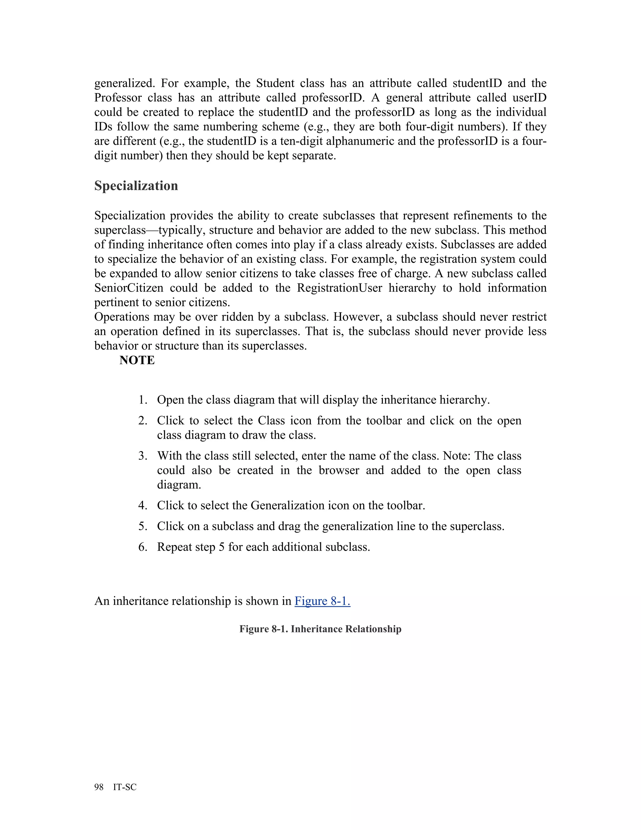 generalized. For example, the Student class has an attribute called studentID and the
Professor class has an attribute called professorID. A general attribute called userID
could be created to replace the studentID and the professorID as long as the individual
IDs follow the same numbering scheme (e.g., they are both four-digit numbers). If they
are different (e.g., the studentID is a ten-digit alphanumeric and the professorID is a four-
digit number) then they should be kept separate.

Specialization

Specialization provides the ability to create subclasses that represent refinements to the
superclass—typically, structure and behavior are added to the new subclass. This method
of finding inheritance often comes into play if a class already exists. Subclasses are added
to specialize the behavior of an existing class. For example, the registration system could
be expanded to allow senior citizens to take classes free of charge. A new subclass called
SeniorCitizen could be added to the RegistrationUser hierarchy to hold information
pertinent to senior citizens.
Operations may be over ridden by a subclass. However, a subclass should never restrict
an operation defined in its superclasses. That is, the subclass should never provide less
behavior or structure than its superclasses.
      NOTE


             1. Open the class diagram that will display the inheritance hierarchy.
             2. Click to select the Class icon from the toolbar and click on the open
                class diagram to draw the class.
             3. With the class still selected, enter the name of the class. Note: The class
                could also be created in the browser and added to the open class
                diagram.
             4. Click to select the Generalization icon on the toolbar.
             5. Click on a subclass and drag the generalization line to the superclass.
             6. Repeat step 5 for each additional subclass.



An inheritance relationship is shown in Figure 8-1.

                                 Figure 8-1. Inheritance Relationship




98   IT-SC
 