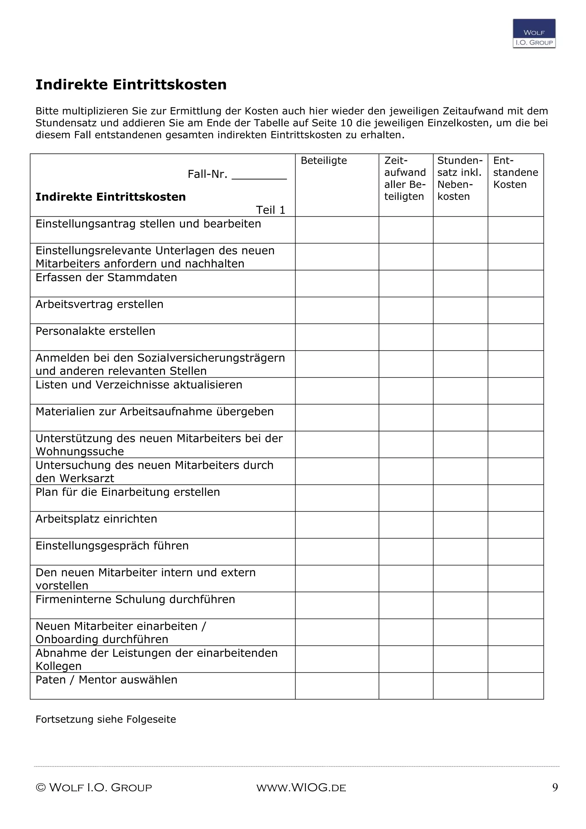 © Wolf I.O. Group www.WIOG.de 9
Indirekte Eintrittskosten
Bitte multiplizieren Sie zur Ermittlung der Kosten auch hier wieder den jeweiligen Zeitaufwand mit dem
Stundensatz und addieren Sie am Ende der Tabelle auf Seite 10 die jeweiligen Einzelkosten, um die bei
diesem Fall entstandenen gesamten indirekten Eintrittskosten zu erhalten.
Fall-Nr. ________
Indirekte Eintrittskosten
Teil 1
Beteiligte Zeit-
aufwand
aller Be-
teiligten
Stunden-
satz inkl.
Neben-
kosten
Ent-
standene
Kosten
Einstellungsantrag stellen und bearbeiten
Einstellungsrelevante Unterlagen des neuen
Mitarbeiters anfordern und nachhalten
Erfassen der Stammdaten
Arbeitsvertrag erstellen
Personalakte erstellen
Anmelden bei den Sozialversicherungsträgern
und anderen relevanten Stellen
Listen und Verzeichnisse aktualisieren
Materialien zur Arbeitsaufnahme übergeben
Unterstützung des neuen Mitarbeiters bei der
Wohnungssuche
Untersuchung des neuen Mitarbeiters durch
den Werksarzt
Plan für die Einarbeitung erstellen
Arbeitsplatz einrichten
Einstellungsgespräch führen
Den neuen Mitarbeiter intern und extern
vorstellen
Firmeninterne Schulung durchführen
Neuen Mitarbeiter einarbeiten /
Onboarding durchführen
Abnahme der Leistungen der einarbeitenden
Kollegen
Paten / Mentor auswählen
Fortsetzung siehe Folgeseite
 