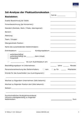© Wolf I.O. Group www.WIOG.de 3
Ist-Analyse der Fluktuationskosten
Basisdaten:
Exakte Bezeichnung der Stelle: __________________________
Firmenbezeichnung (bei Konzernen): __________________________
Standort (Zentrale, Werk / Filiale, überregional): __________________________
Bereich: __________________________
Abteilung: __________________________
Team / Gruppe: __________________________
Übergeordnete Position: __________________________
Name des ausscheidenden Stelleninhabers: __________________________
Eintrittsdatum: _____________ Kündigungsdatum: __________________________
 weiterbeschäftigt
 weiterbeschäftigt bis _______ , dann Urlaub
 freigestellt
 ______________ bis zum Austrittsdatum am: __________________________
Beschäftigungsdauer im Unternehmen: ______ Jahre ______ Monate
Personalverantwortung des Stelleninhabers:  nein  ja, für _____ Mitarbeiter
Gründe für das Ausscheiden (laut Austrittsgespräch): __________________________
________________________________________________________________________
Wechsel zu folgendem Unternehmen (falls bekannt): __________________________
Wechsel zu folgender Position dort (falls bekannt): __________________________
Notizen:__________________________________________________________________
________________________________________________________________________
Durchschnittlicher Bruttojahresverdienst
inklusive arbeitgeberseitig zu tragender
Nebenkosten: ___________________ Euro
Fall-Nr. ________
 