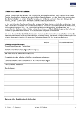 © Wolf I.O. Group www.WIOG.de 4
Direkte Austrittskosten
Direkte Kosten sind alle Kosten, die unmittelbar verursacht werden. Bitte tragen Sie in diese
Tabelle die einzelnen Kostenarten der direkten Austrittskosten ein, die durch das Ausscheiden
des Stelleninhabers in einem Einzelfall entstanden sind und addieren diese am Schluss der
Tabelle, um die Summe aller direkten Austrittskosten zu berechnen.
In den nachfolgenden Tabellen verfahren Sie genauso. Auf diese Weise ermitteln Sie zunächst am Ende
jeder Tabelle die Summe der pro Einzelfall entstandenen einzelnen Kostenarten (direkte Austrittskosten,
indirekte Austrittskosten etc.). Die Endsummen der einzelnen Kostenarten pro Fall können Sie
anschließend in die Gesamtübersicht der entstandenen Kosten auf Seite 12 übertragen und erhalten als
Summe die gesamten entstandenen Fluktuationskosten für jeden einzelnen Fall.
Um einen Überblick über die Fluktuationskosten in einem bestimmten Zeitraum zu erhalten, können Sie
die ermittelten Gesamt-Fluktuationskosten aller einzelnen Fälle in die Tabelle auf Seite 13 eintragen und
erhalten durch deren Addition die gesamten Fluktuationskosten für den genannten Zeitraum.
Fall-Nr. ________
Direkte Austrittskosten:
Entstandene Kosten
Entgeltfortzahlung bei Freistellung
Kosten durch Krankmeldung nach Kündigung
Nachvertragliche Karenzentschädigung
Anwaltskosten bei arbeitsrechtlichen Auseinandersetzungen
Gerichtskosten bei arbeitsrechtlichen Auseinandersetzungen
Zahlung einer Abfindung
Sonderkosten
Summe aller direkten Austrittskosten
 