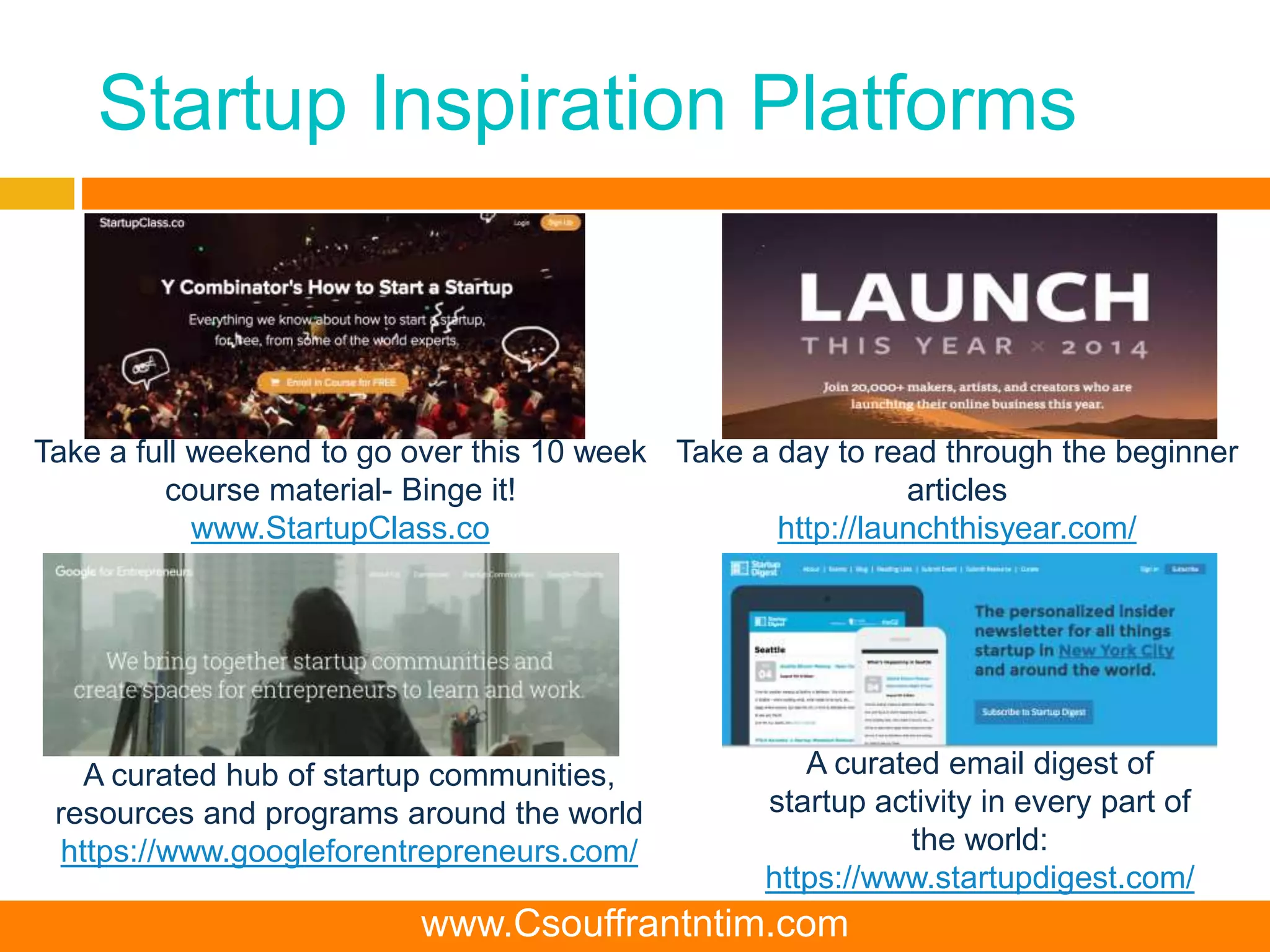 Startup Inspiration Platforms
Take a full weekend to go over this 10 week
course material- Binge it!
www.StartupClass.co
Take a day to read through the beginner
articles
http://launchthisyear.com/
A curated email digest of
startup activity in every part of
the world:
https://www.startupdigest.com/
A curated hub of startup communities,
resources and programs around the world
https://www.googleforentrepreneurs.com/
www.Csouffrantntim.com
 