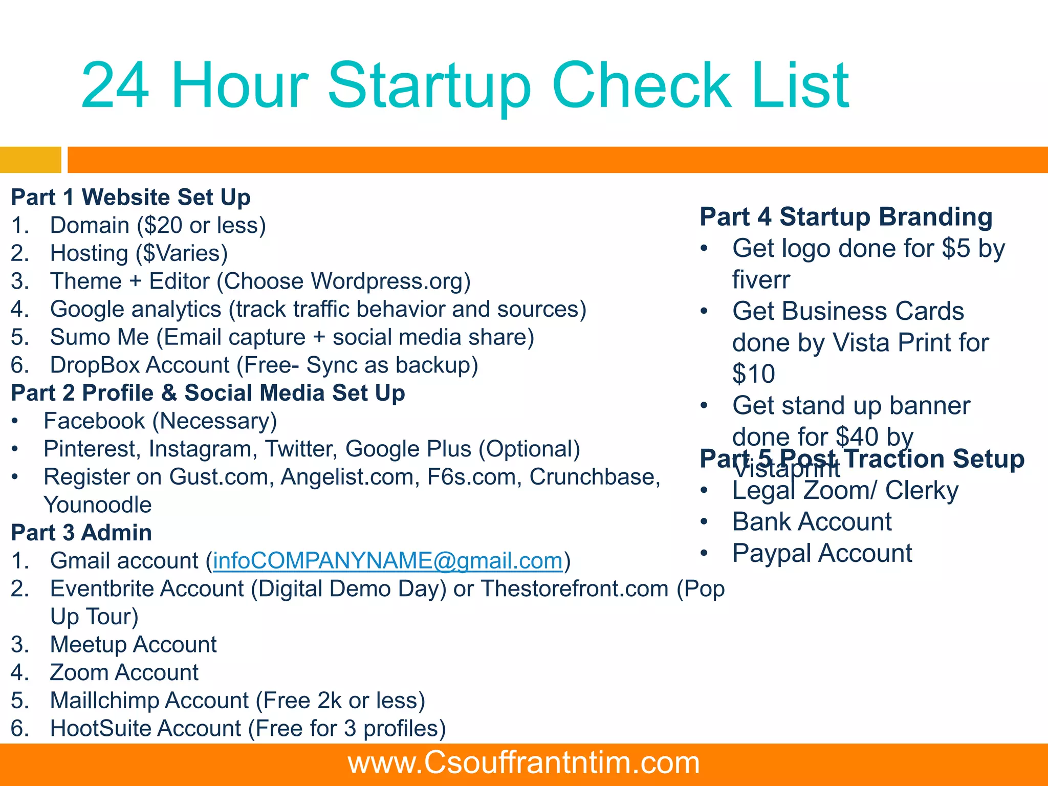 24 Hour Startup Check List
Part 1 Website Set Up
1. Domain ($20 or less)
2. Hosting ($Varies)
3. Theme + Editor (Choose Wordpress.org)
4. Google analytics (track traffic behavior and sources)
5. Sumo Me (Email capture + social media share)
6. DropBox Account (Free- Sync as backup)
Part 2 Profile & Social Media Set Up
• Facebook (Necessary)
• Pinterest, Instagram, Twitter, Google Plus (Optional)
• Register on Gust.com, Angelist.com, F6s.com, Crunchbase,
Younoodle
Part 3 Admin
1. Gmail account (infoCOMPANYNAME@gmail.com)
2. Eventbrite Account (Digital Demo Day) or Thestorefront.com (Pop
Up Tour)
3. Meetup Account
4. Zoom Account
5. Maillchimp Account (Free 2k or less)
6. HootSuite Account (Free for 3 profiles)
7. UPS or USPS Po Box Set Up- Shipping Address
Part 5 Post Traction Setup
• Legal Zoom/ Clerky
• Bank Account
• Paypal Account
Part 4 Startup Branding
• Get logo done for $5 by
fiverr
• Get Business Cards
done by Vista Print for
$10
• Get stand up banner
done for $40 by
Vistaprint
www.Csouffrantntim.com
 