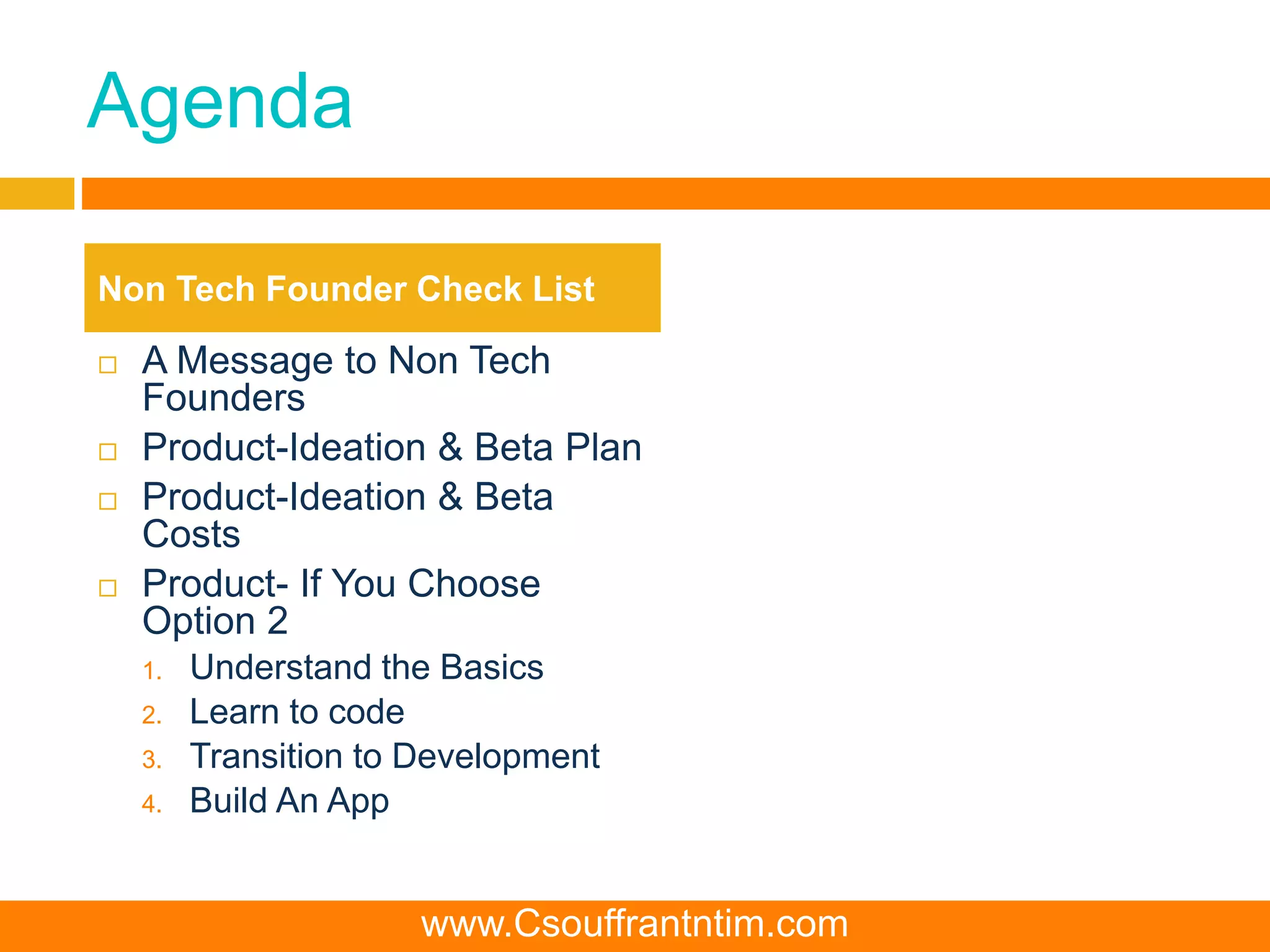 Agenda
 A Message to Non Tech
Founders
 Product-Ideation & Beta Plan
 Product-Ideation & Beta
Costs
 Product- If You Choose
Option 2
1. Understand the Basics
2. Learn to code
3. Transition to Development
4. Build An App
Non Tech Founder Check List
www.Csouffrantntim.com
 