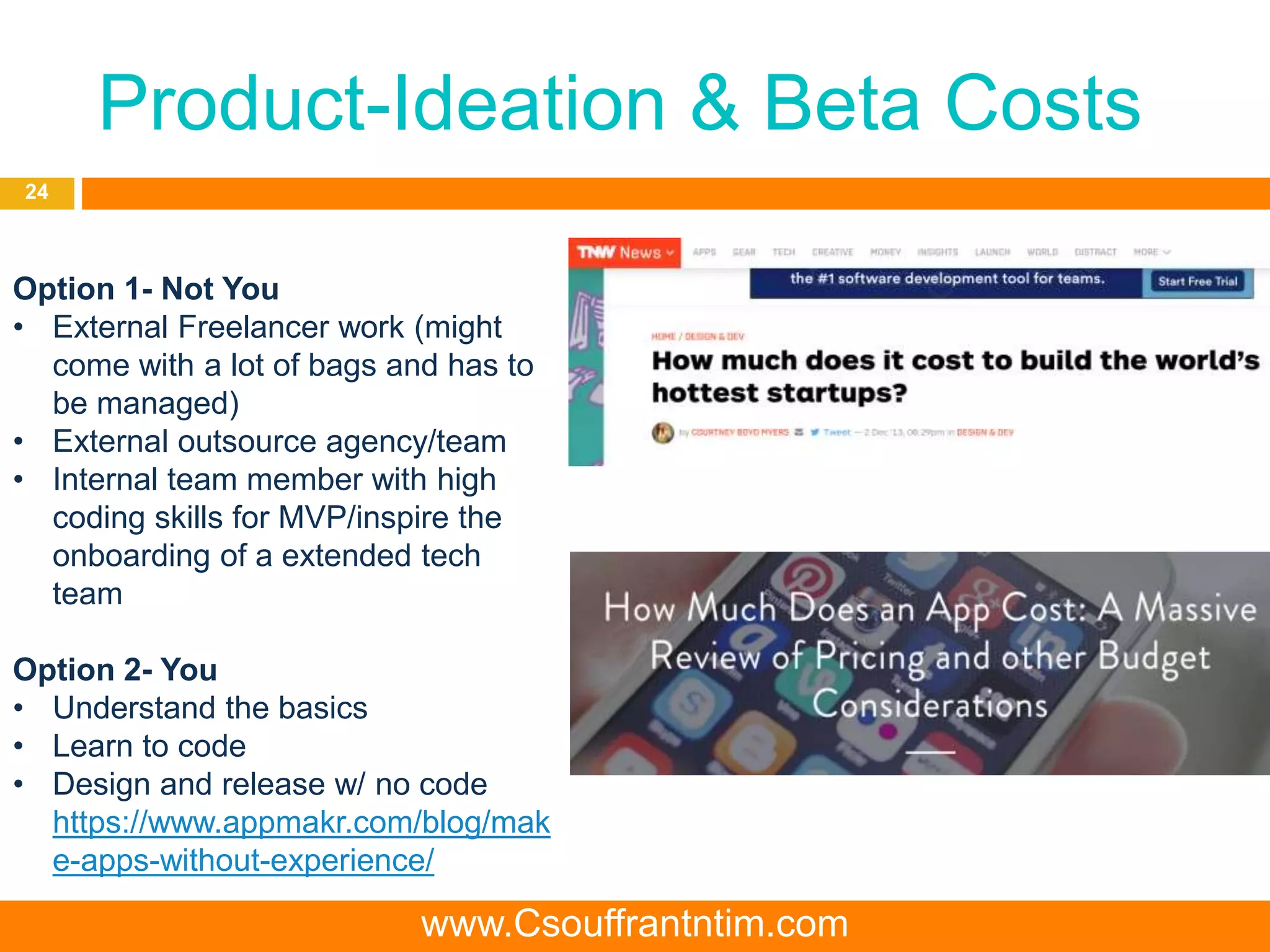 Product-Ideation & Beta Costs
24
Option 1- Not You
• External Freelancer work (might
come with a lot of bags and has to
be managed)
• External outsource agency/team
• Internal team member with high
coding skills for MVP/inspire the
onboarding of a extended tech
team
Option 2- You
• Understand the basics
• Learn to code
• Design and release w/ no code
https://www.appmakr.com/blog/mak
e-apps-without-experience/
www.Csouffrantntim.com
 