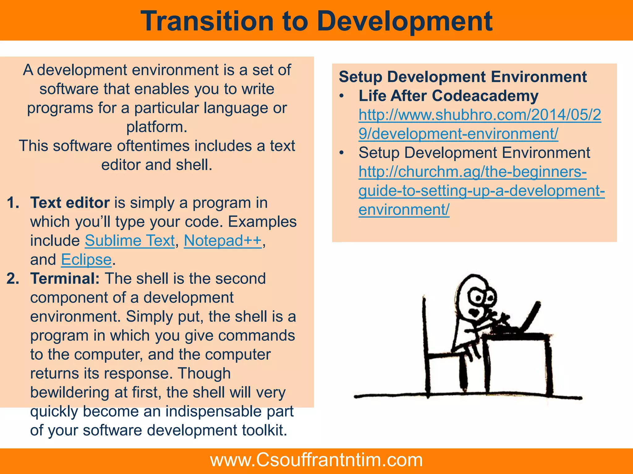 Transition to Development
Setup Development Environment
• Life After Codeacademy
http://www.shubhro.com/2014/05/2
9/development-environment/
• Setup Development Environment
http://churchm.ag/the-beginners-
guide-to-setting-up-a-development-
environment/
A development environment is a set of
software that enables you to write
programs for a particular language or
platform.
This software oftentimes includes a text
editor and shell.
1. Text editor is simply a program in
which you’ll type your code. Examples
include Sublime Text, Notepad++,
and Eclipse.
2. Terminal: The shell is the second
component of a development
environment. Simply put, the shell is a
program in which you give commands
to the computer, and the computer
returns its response. Though
bewildering at first, the shell will very
quickly become an indispensable part
of your software development toolkit.
www.Csouffrantntim.com
 