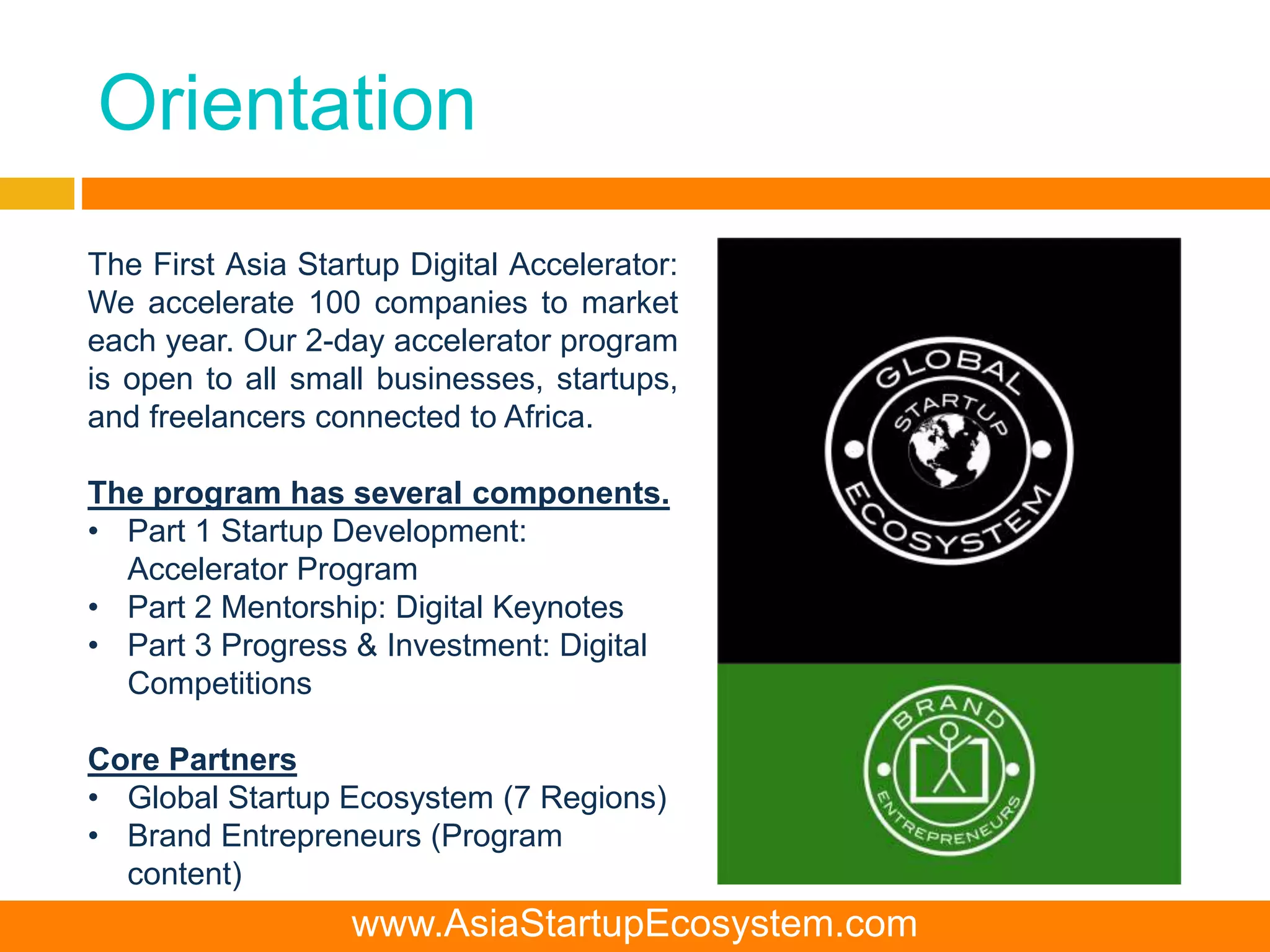 Orientation
The First Asia Startup Digital Accelerator:
We accelerate 100 companies to market
each year. Our 2-day accelerator program
is open to all small businesses, startups,
and freelancers connected to Africa.
The program has several components.
• Part 1 Startup Development:
Accelerator Program
• Part 2 Mentorship: Digital Keynotes
• Part 3 Progress & Investment: Digital
Competitions
Core Partners
• Global Startup Ecosystem (7 Regions)
• Brand Entrepreneurs (Program
content)
www.AsiaStartupEcosystem.com
 