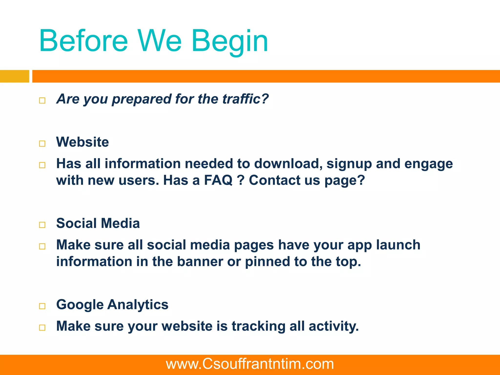 Before We Begin
 Are you prepared for the traffic?
 Website
 Has all information needed to download, signup and engage
with new users. Has a FAQ ? Contact us page?
 Social Media
 Make sure all social media pages have your app launch
information in the banner or pinned to the top.
 Google Analytics
 Make sure your website is tracking all activity.
www.Csouffrantntim.com
 