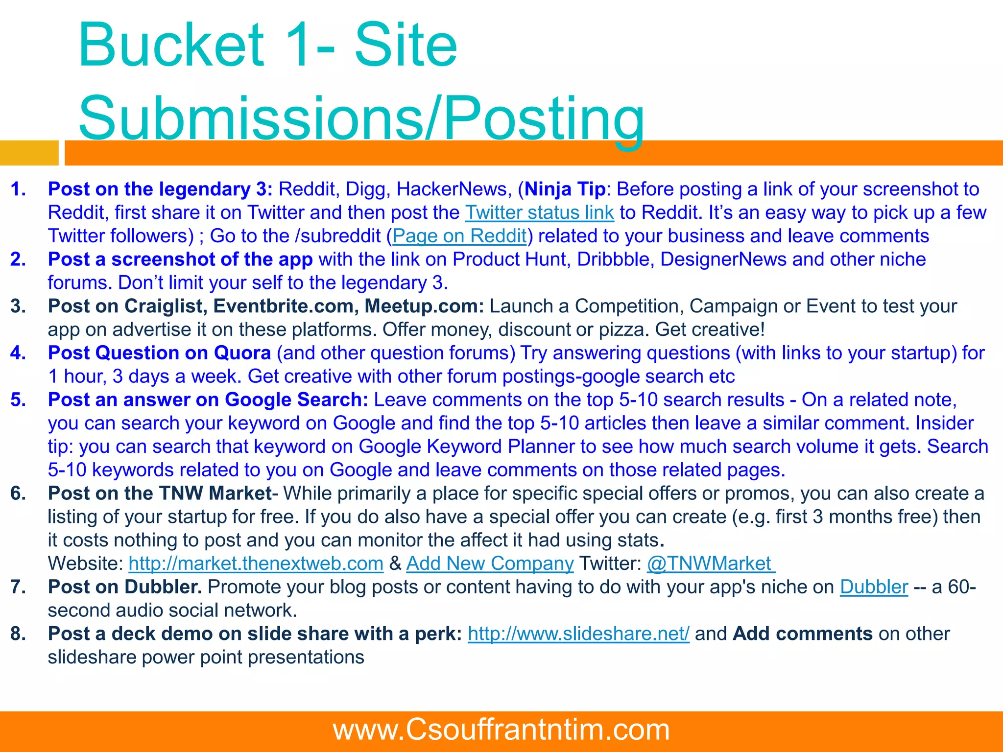 Bucket 1- Site
Submissions/Posting
1. Post on the legendary 3: Reddit, Digg, HackerNews, (Ninja Tip: Before posting a link of your screenshot to
Reddit, first share it on Twitter and then post the Twitter status link to Reddit. It’s an easy way to pick up a few
Twitter followers) ; Go to the /subreddit (Page on Reddit) related to your business and leave comments
2. Post a screenshot of the app with the link on Product Hunt, Dribbble, DesignerNews and other niche
forums. Don’t limit your self to the legendary 3.
3. Post on Craiglist, Eventbrite.com, Meetup.com: Launch a Competition, Campaign or Event to test your
app on advertise it on these platforms. Offer money, discount or pizza. Get creative!
4. Post Question on Quora (and other question forums) Try answering questions (with links to your startup) for
1 hour, 3 days a week. Get creative with other forum postings-google search etc
5. Post an answer on Google Search: Leave comments on the top 5-10 search results - On a related note,
you can search your keyword on Google and find the top 5-10 articles then leave a similar comment. Insider
tip: you can search that keyword on Google Keyword Planner to see how much search volume it gets. Search
5-10 keywords related to you on Google and leave comments on those related pages.
6. Post on the TNW Market- While primarily a place for specific special offers or promos, you can also create a
listing of your startup for free. If you do also have a special offer you can create (e.g. first 3 months free) then
it costs nothing to post and you can monitor the affect it had using stats.
Website: http://market.thenextweb.com & Add New Company Twitter: @TNWMarket
7. Post on Dubbler. Promote your blog posts or content having to do with your app's niche on Dubbler -- a 60-
second audio social network.
8. Post a deck demo on slide share with a perk: http://www.slideshare.net/ and Add comments on other
slideshare power point presentations
www.Csouffrantntim.com
 