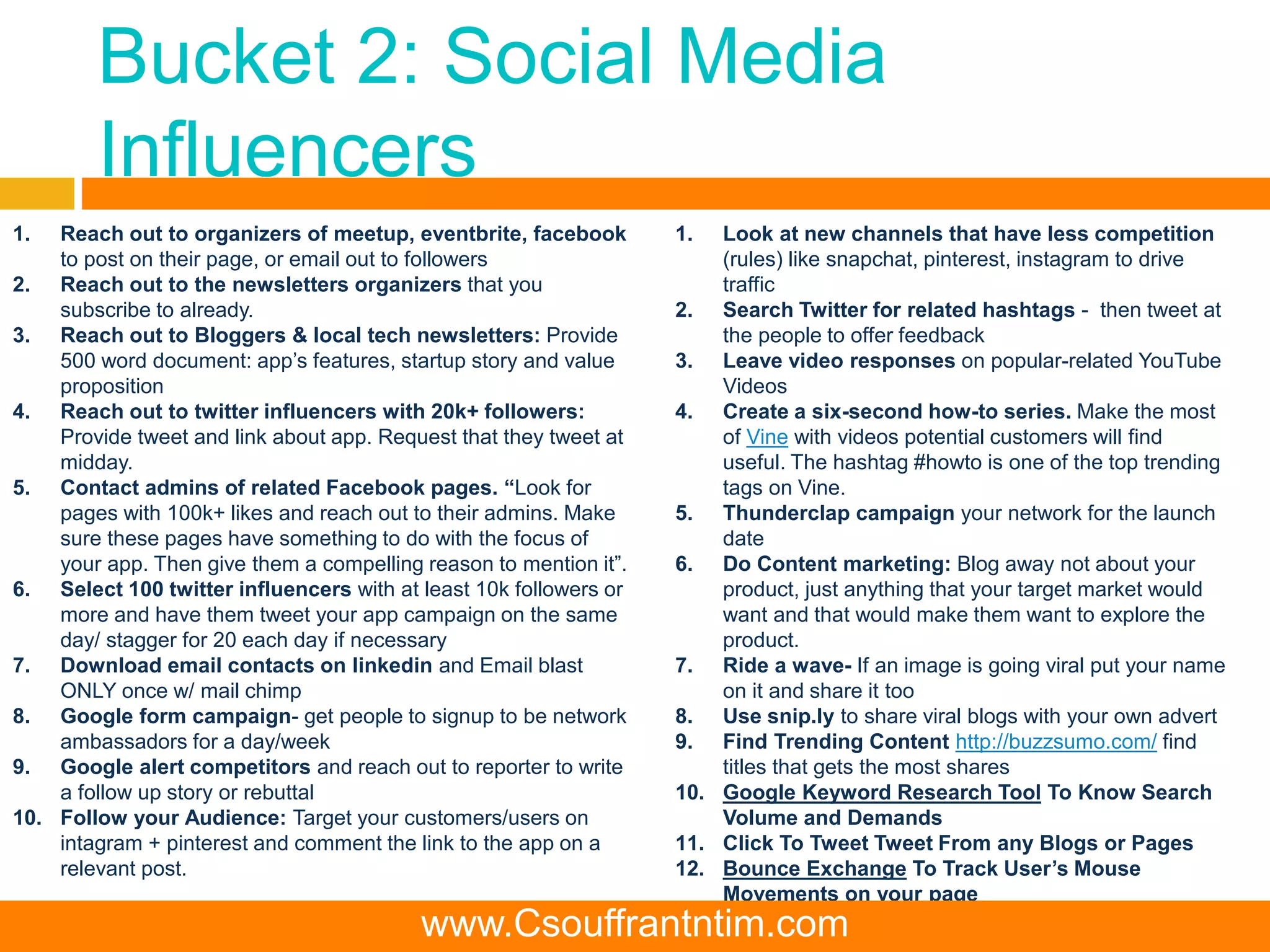Bucket 2: Social Media
Influencers
1. Reach out to organizers of meetup, eventbrite, facebook
to post on their page, or email out to followers
2. Reach out to the newsletters organizers that you
subscribe to already.
3. Reach out to Bloggers & local tech newsletters: Provide
500 word document: app’s features, startup story and value
proposition
4. Reach out to twitter influencers with 20k+ followers:
Provide tweet and link about app. Request that they tweet at
midday.
5. Contact admins of related Facebook pages. “Look for
pages with 100k+ likes and reach out to their admins. Make
sure these pages have something to do with the focus of
your app. Then give them a compelling reason to mention it”.
6. Select 100 twitter influencers with at least 10k followers or
more and have them tweet your app campaign on the same
day/ stagger for 20 each day if necessary
7. Download email contacts on linkedin and Email blast
ONLY once w/ mail chimp
8. Google form campaign- get people to signup to be network
ambassadors for a day/week
9. Google alert competitors and reach out to reporter to write
a follow up story or rebuttal
10. Follow your Audience: Target your customers/users on
intagram + pinterest and comment the link to the app on a
relevant post.
1. Look at new channels that have less competition
(rules) like snapchat, pinterest, instagram to drive
traffic
2. Search Twitter for related hashtags - then tweet at
the people to offer feedback
3. Leave video responses on popular-related YouTube
Videos
4. Create a six-second how-to series. Make the most
of Vine with videos potential customers will find
useful. The hashtag #howto is one of the top trending
tags on Vine.
5. Thunderclap campaign your network for the launch
date
6. Do Content marketing: Blog away not about your
product, just anything that your target market would
want and that would make them want to explore the
product.
7. Ride a wave- If an image is going viral put your name
on it and share it too
8. Use snip.ly to share viral blogs with your own advert
9. Find Trending Content http://buzzsumo.com/ find
titles that gets the most shares
10. Google Keyword Research Tool To Know Search
Volume and Demands
11. Click To Tweet Tweet From any Blogs or Pages
12. Bounce Exchange To Track User’s Mouse
Movements on your page
www.Csouffrantntim.com
 