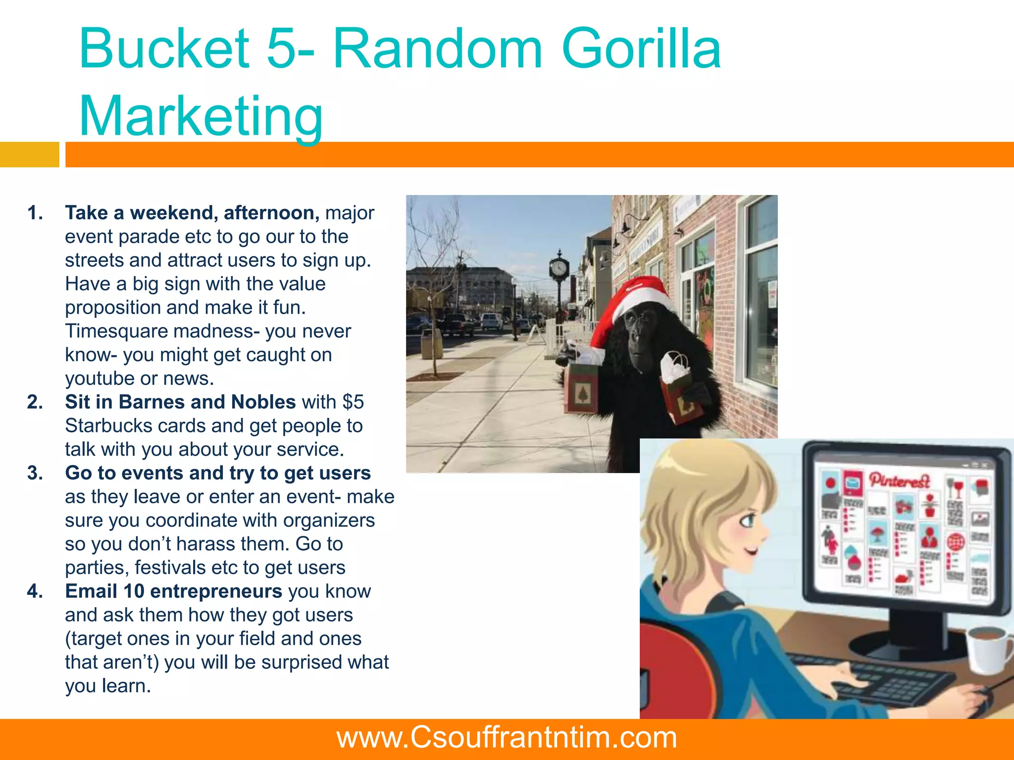 Bucket 5- Random Gorilla
Marketing
1. Take a weekend, afternoon, major
event parade etc to go our to the
streets and attract users to sign up.
Have a big sign with the value
proposition and make it fun.
Timesquare madness- you never
know- you might get caught on
youtube or news.
2. Sit in Barnes and Nobles with $5
Starbucks cards and get people to
talk with you about your service.
3. Go to events and try to get users
as they leave or enter an event- make
sure you coordinate with organizers
so you don’t harass them. Go to
parties, festivals etc to get users
4. Email 10 entrepreneurs you know
and ask them how they got users
(target ones in your field and ones
that aren’t) you will be surprised what
you learn.
www.Csouffrantntim.com
 