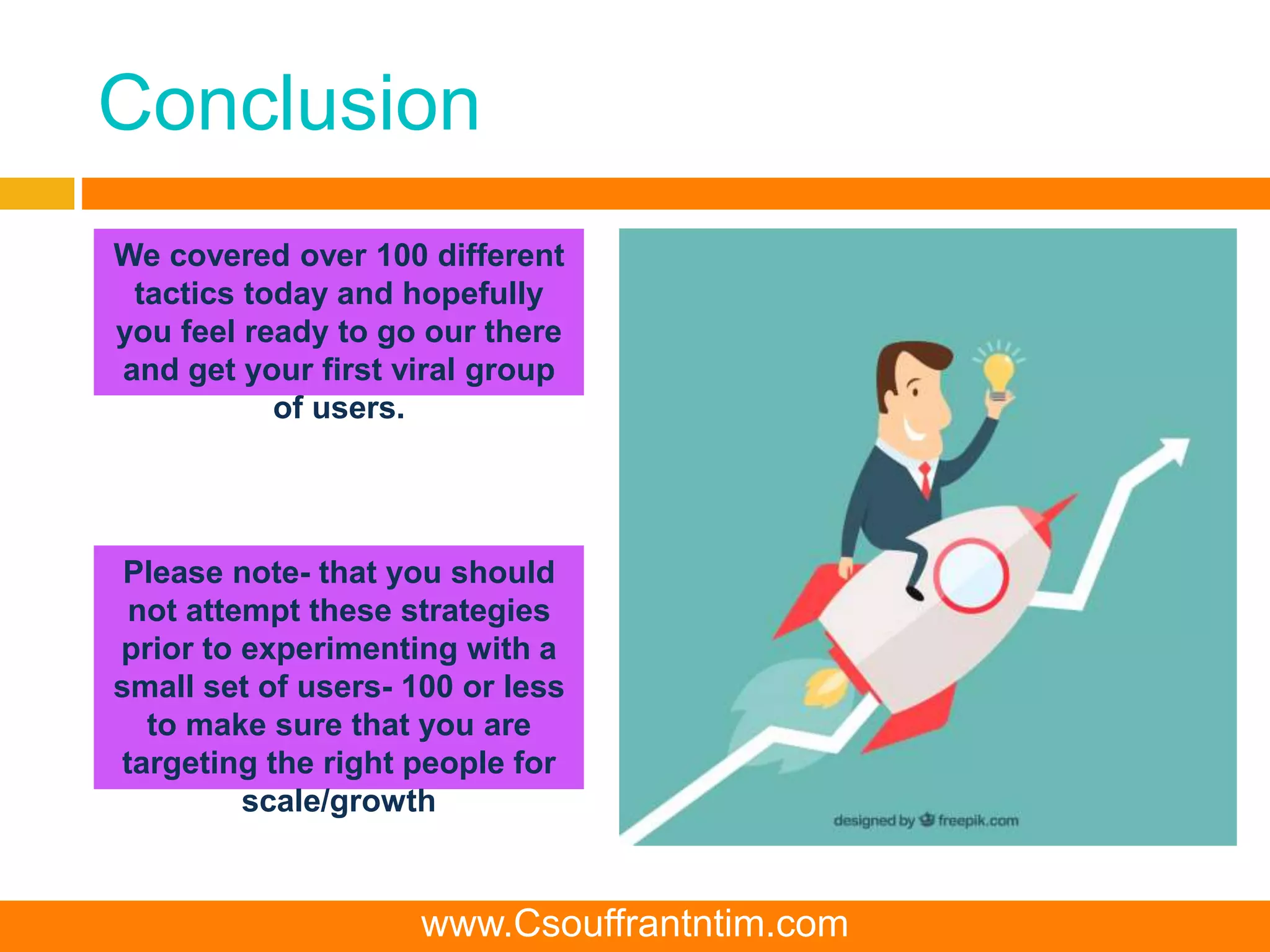 Conclusion
We covered over 100 different
tactics today and hopefully
you feel ready to go our there
and get your first viral group
of users.
Please note- that you should
not attempt these strategies
prior to experimenting with a
small set of users- 100 or less
to make sure that you are
targeting the right people for
scale/growth
www.Csouffrantntim.com
 