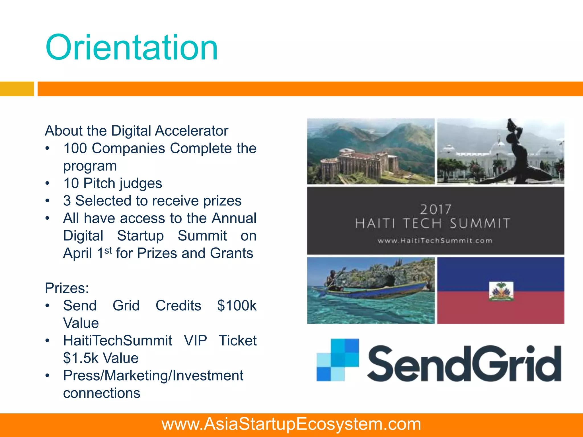 Orientation
About the Digital Accelerator
• 100 Companies Complete the
program
• 10 Pitch judges
• 3 Selected to receive prizes
• All have access to the Annual
Digital Startup Summit on
April 1st for Prizes and Grants
Prizes:
• Send Grid Credits $100k
Value
• HaitiTechSummit VIP Ticket
$1.5k Value
• Press/Marketing/Investment
connections
www.AsiaStartupEcosystem.com
 