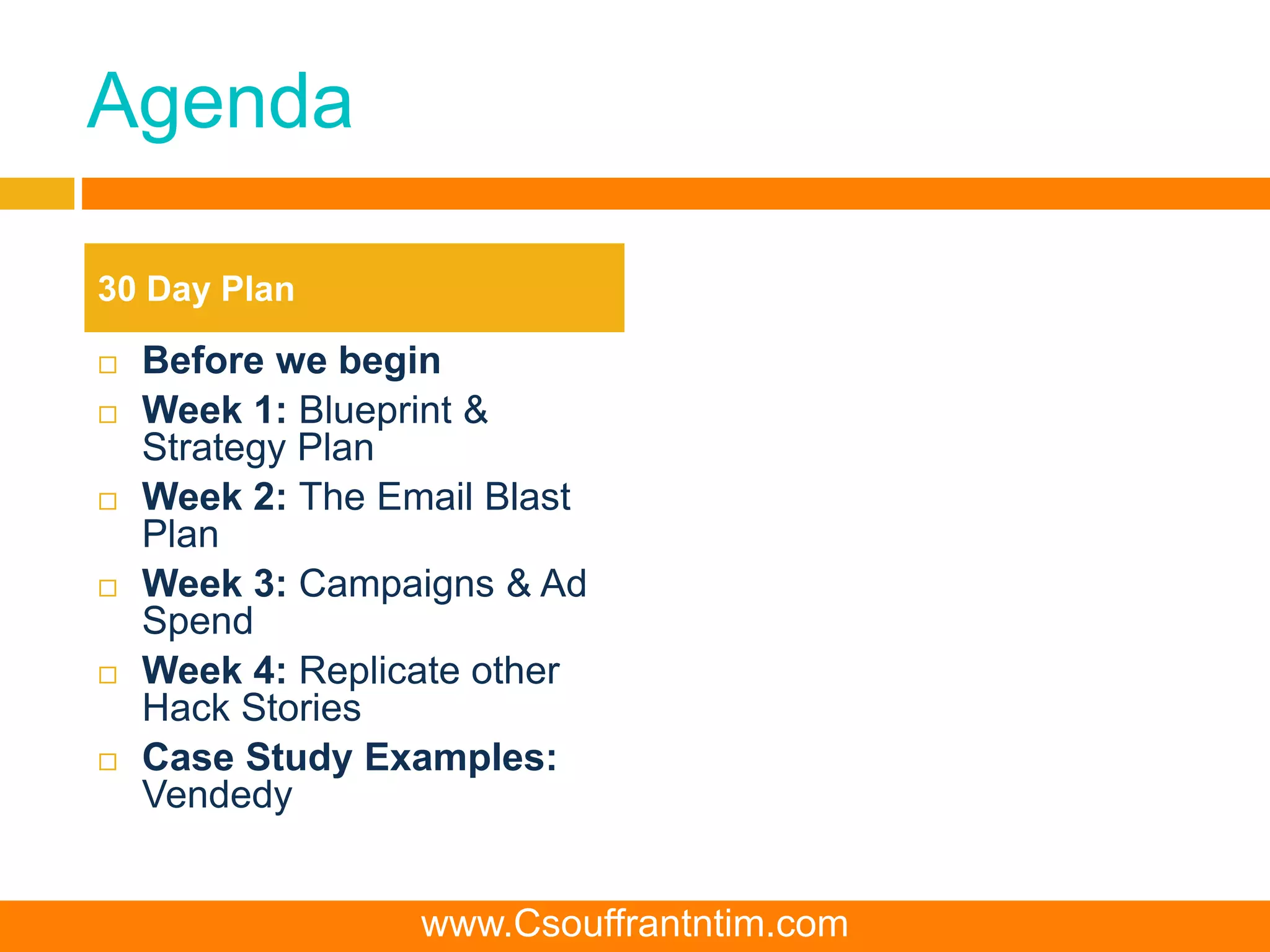 Agenda
 Before we begin
 Week 1: Blueprint &
Strategy Plan
 Week 2: The Email Blast
Plan
 Week 3: Campaigns & Ad
Spend
 Week 4: Replicate other
Hack Stories
 Case Study Examples:
Vendedy
30 Day Plan
www.Csouffrantntim.com
 