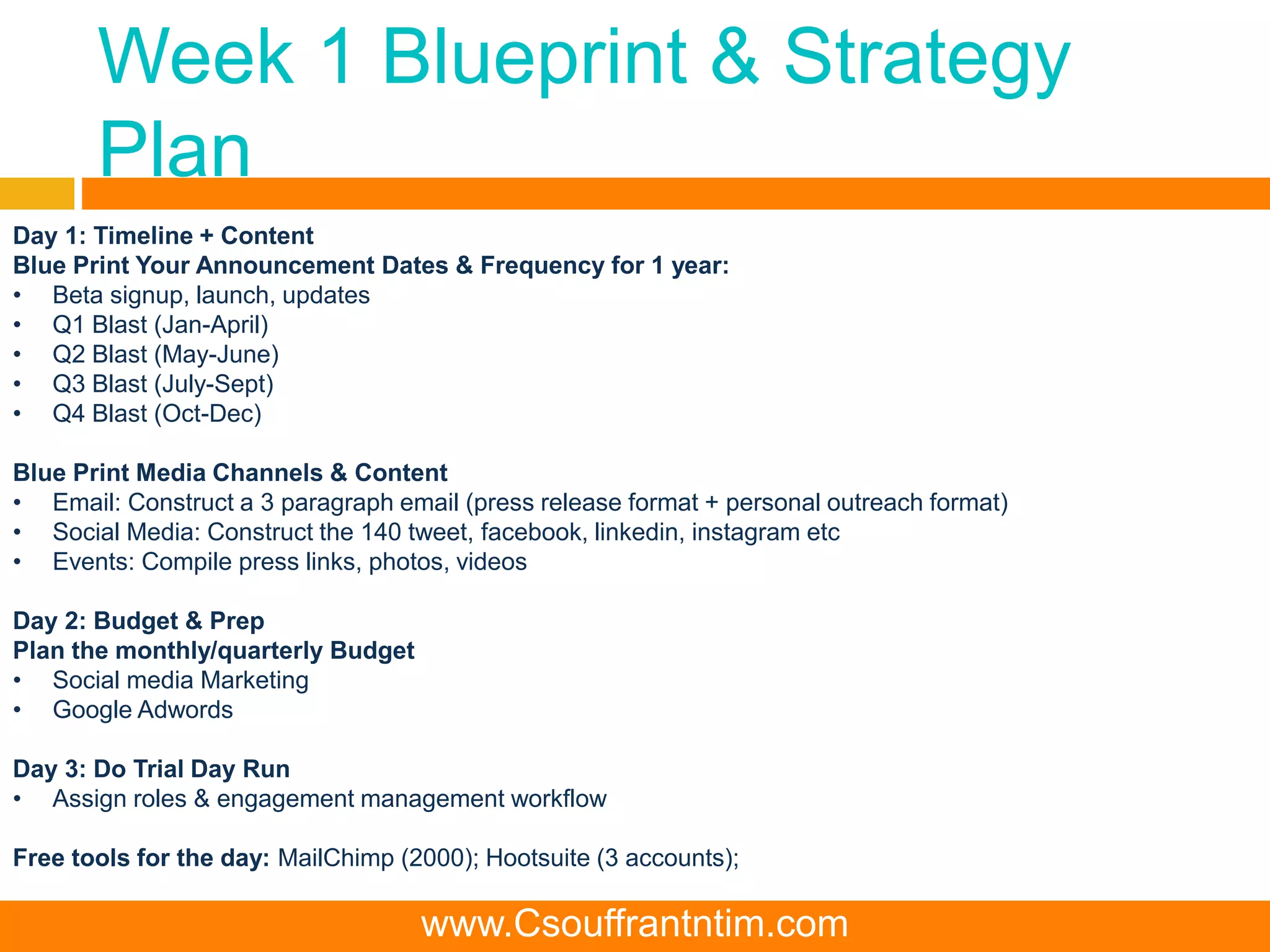 Week 1 Blueprint & Strategy
Plan
Day 1: Timeline + Content
Blue Print Your Announcement Dates & Frequency for 1 year:
• Beta signup, launch, updates
• Q1 Blast (Jan-April)
• Q2 Blast (May-June)
• Q3 Blast (July-Sept)
• Q4 Blast (Oct-Dec)
Blue Print Media Channels & Content
• Email: Construct a 3 paragraph email (press release format + personal outreach format)
• Social Media: Construct the 140 tweet, facebook, linkedin, instagram etc
• Events: Compile press links, photos, videos
Day 2: Budget & Prep
Plan the monthly/quarterly Budget
• Social media Marketing
• Google Adwords
Day 3: Do Trial Day Run
• Assign roles & engagement management workflow
Free tools for the day: MailChimp (2000); Hootsuite (3 accounts);
www.Csouffrantntim.com
 