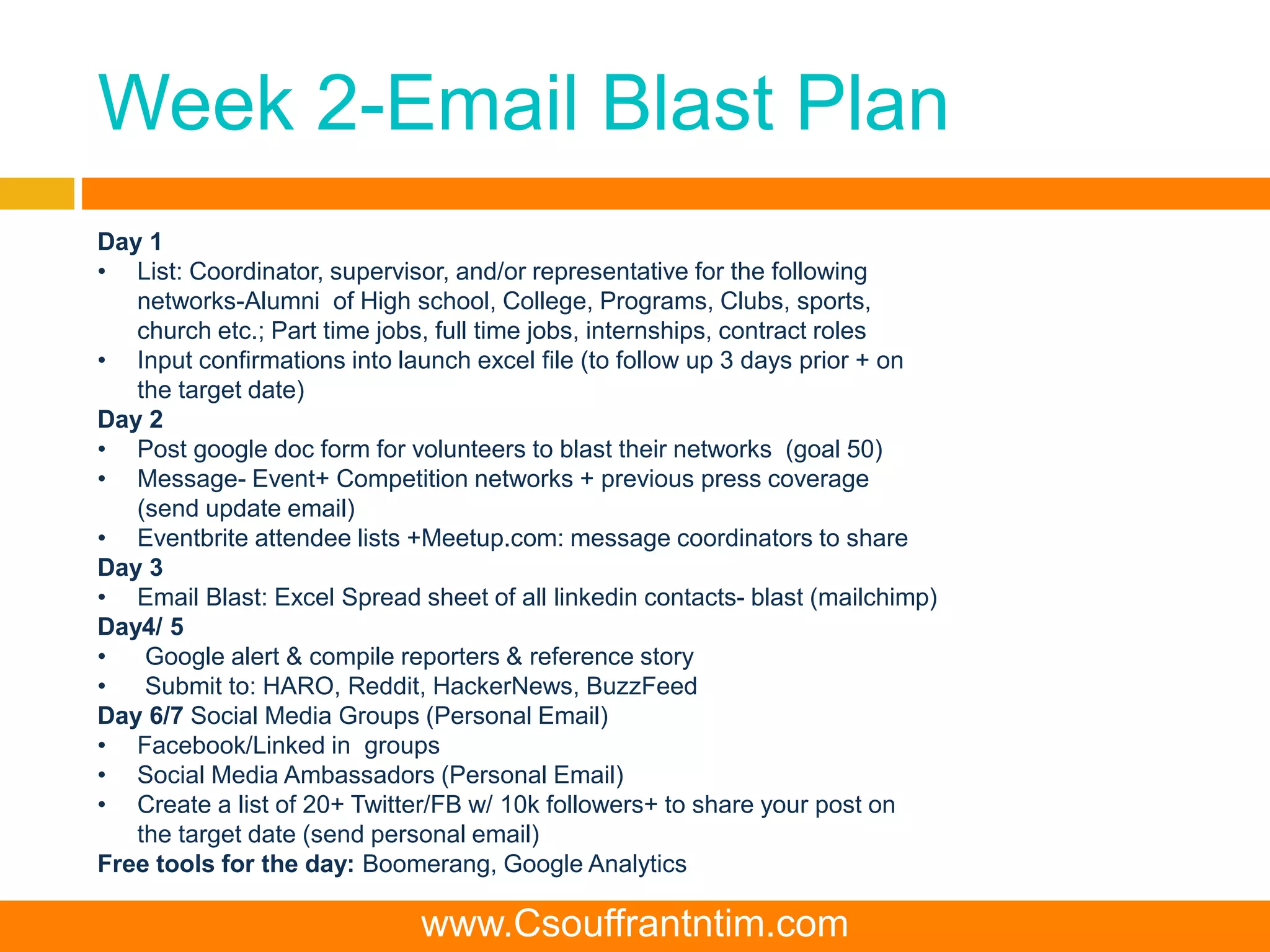 Week 2-Email Blast Plan
Day 1
• List: Coordinator, supervisor, and/or representative for the following
networks-Alumni of High school, College, Programs, Clubs, sports,
church etc.; Part time jobs, full time jobs, internships, contract roles
• Input confirmations into launch excel file (to follow up 3 days prior + on
the target date)
Day 2
• Post google doc form for volunteers to blast their networks (goal 50)
• Message- Event+ Competition networks + previous press coverage
(send update email)
• Eventbrite attendee lists +Meetup.com: message coordinators to share
Day 3
• Email Blast: Excel Spread sheet of all linkedin contacts- blast (mailchimp)
Day4/ 5
• Google alert & compile reporters & reference story
• Submit to: HARO, Reddit, HackerNews, BuzzFeed
Day 6/7 Social Media Groups (Personal Email)
• Facebook/Linked in groups
• Social Media Ambassadors (Personal Email)
• Create a list of 20+ Twitter/FB w/ 10k followers+ to share your post on
the target date (send personal email)
Free tools for the day: Boomerang, Google Analytics
www.Csouffrantntim.com
 