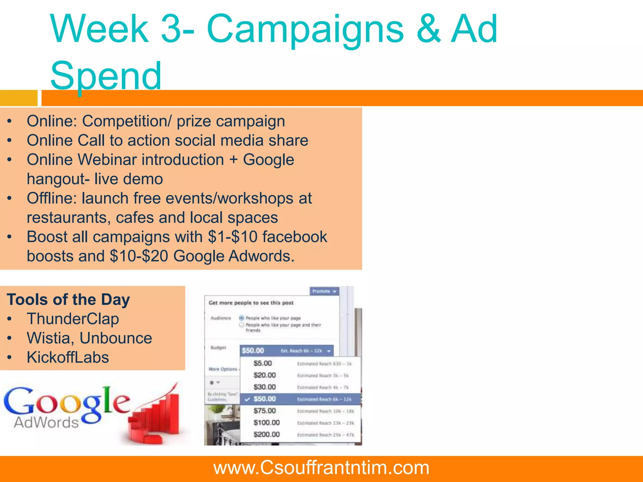 Week 3- Campaigns & Ad
Spend
Tools of the Day
• ThunderClap
• Wistia, Unbounce
• KickoffLabs
• Online: Competition/ prize campaign
• Online Call to action social media share
• Online Webinar introduction + Google
hangout- live demo
• Offline: launch free events/workshops at
restaurants, cafes and local spaces
• Boost all campaigns with $1-$10 facebook
boosts and $10-$20 Google Adwords.
www.Csouffrantntim.com
 