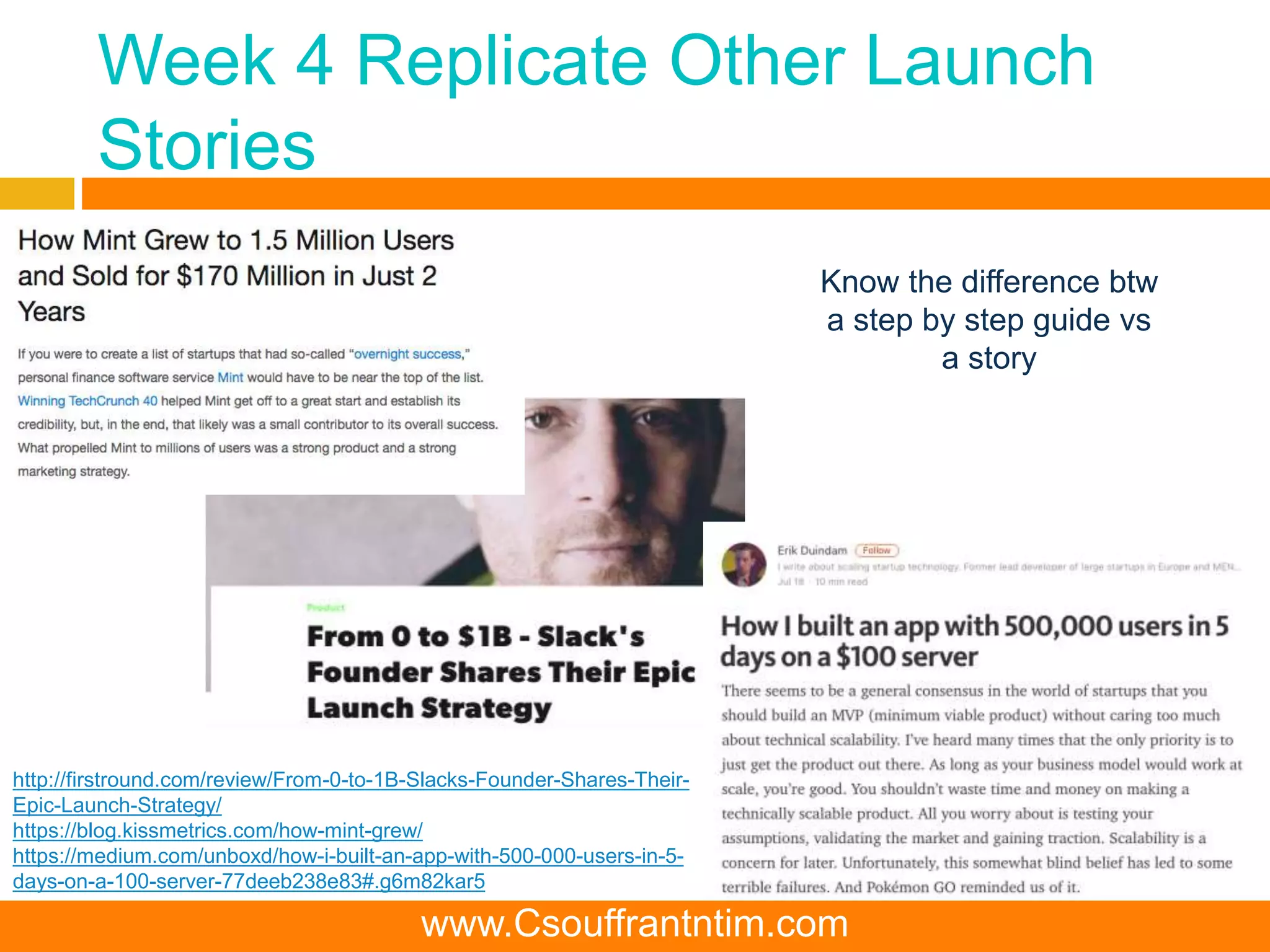 Week 4 Replicate Other Launch
Stories
http://firstround.com/review/From-0-to-1B-Slacks-Founder-Shares-Their-
Epic-Launch-Strategy/
https://blog.kissmetrics.com/how-mint-grew/
https://medium.com/unboxd/how-i-built-an-app-with-500-000-users-in-5-
days-on-a-100-server-77deeb238e83#.g6m82kar5
Know the difference btw
a step by step guide vs
a story
www.Csouffrantntim.com
 
