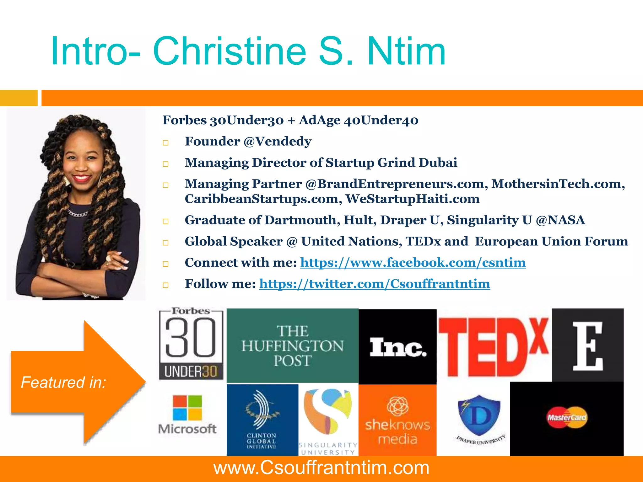 Intro- Christine S. Ntim
Forbes 30Under30 + AdAge 40Under40
 Founder @Vendedy
 Managing Director of Startup Grind Dubai
 Managing Partner @BrandEntrepreneurs.com, MothersinTech.com,
CaribbeanStartups.com, WeStartupHaiti.com
 Graduate of Dartmouth, Hult, Draper U, Singularity U @NASA
 Global Speaker @ United Nations, TEDx and European Union Forum
 Connect with me: https://www.facebook.com/csntim
 Follow me: https://twitter.com/Csouffrantntim
Featured in:
www.Csouffrantntim.com
 