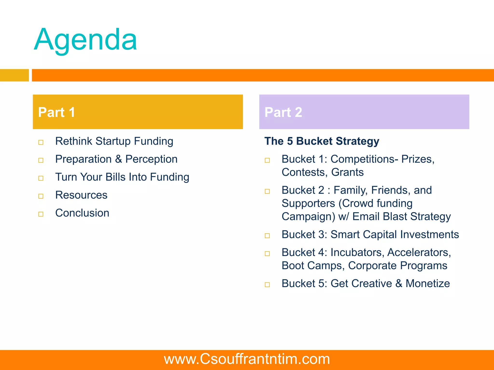 Agenda
 Rethink Startup Funding
 Preparation & Perception
 Turn Your Bills Into Funding
 Resources
 Conclusion
The 5 Bucket Strategy
 Bucket 1: Competitions- Prizes,
Contests, Grants
 Bucket 2 : Family, Friends, and
Supporters (Crowd funding
Campaign) w/ Email Blast Strategy
 Bucket 3: Smart Capital Investments
 Bucket 4: Incubators, Accelerators,
Boot Camps, Corporate Programs
 Bucket 5: Get Creative & Monetize
Part 1 Part 2
www.Csouffrantntim.com
 