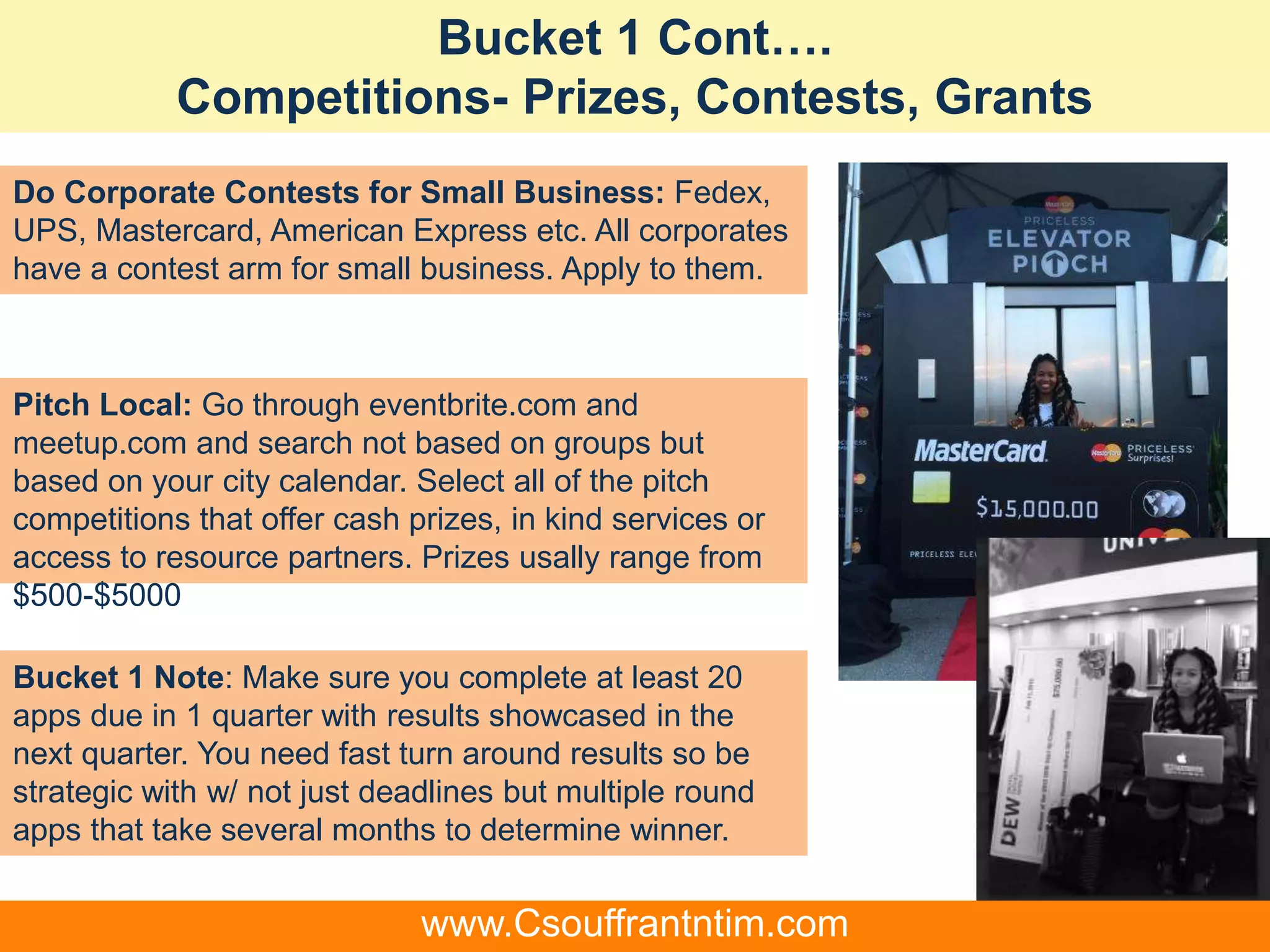 Bucket 1 Cont….
Competitions- Prizes, Contests, Grants
Do Corporate Contests for Small Business: Fedex,
UPS, Mastercard, American Express etc. All corporates
have a contest arm for small business. Apply to them.
Pitch Local: Go through eventbrite.com and
meetup.com and search not based on groups but
based on your city calendar. Select all of the pitch
competitions that offer cash prizes, in kind services or
access to resource partners. Prizes usally range from
$500-$5000
Bucket 1 Note: Make sure you complete at least 20
apps due in 1 quarter with results showcased in the
next quarter. You need fast turn around results so be
strategic with w/ not just deadlines but multiple round
apps that take several months to determine winner.
www.Csouffrantntim.com
 