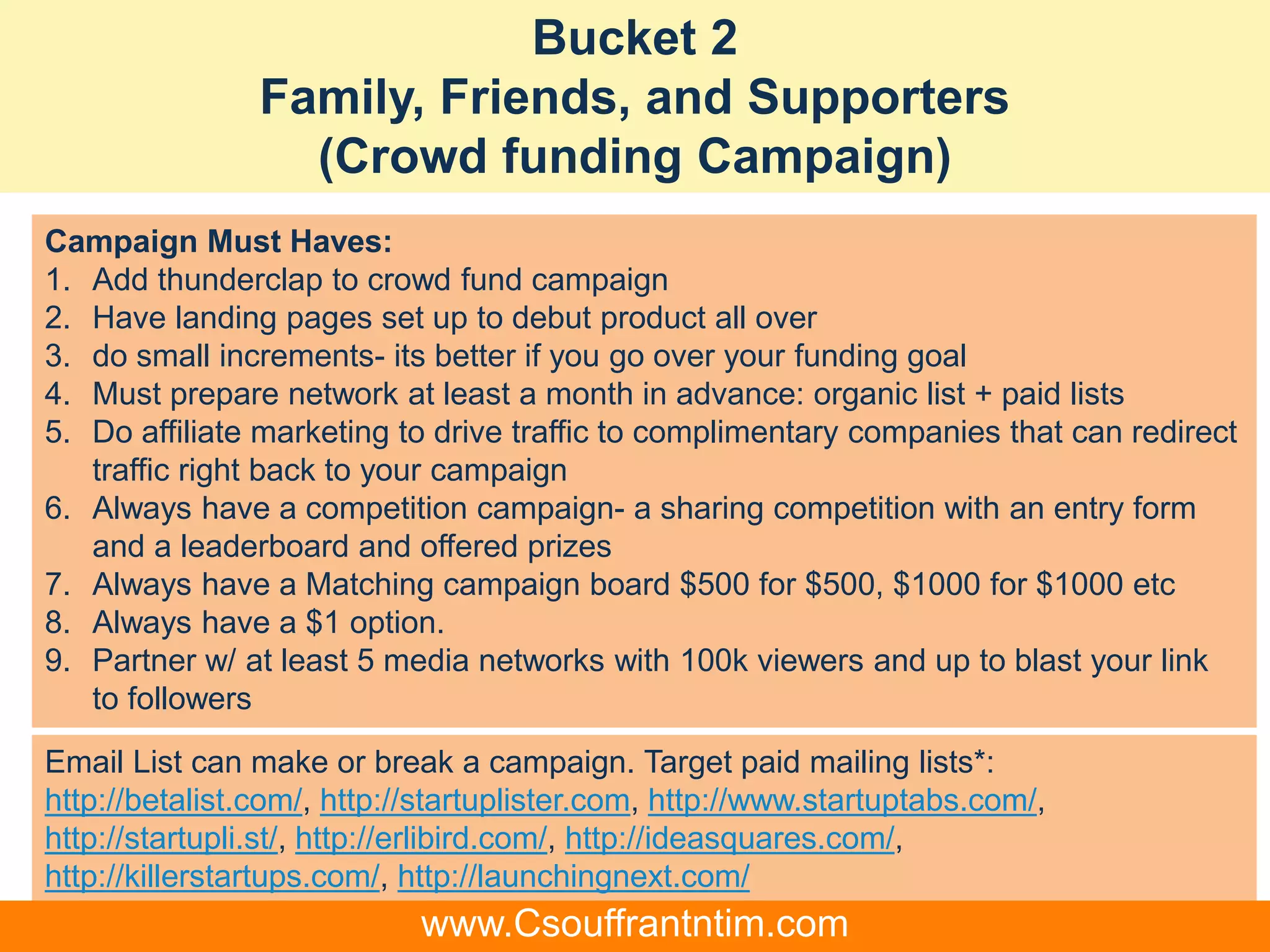 Bucket 2
Family, Friends, and Supporters
(Crowd funding Campaign)
Email List can make or break a campaign. Target paid mailing lists*:
http://betalist.com/, http://startuplister.com, http://www.startuptabs.com/,
http://startupli.st/, http://erlibird.com/, http://ideasquares.com/,
http://killerstartups.com/, http://launchingnext.com/
Campaign Must Haves:
1. Add thunderclap to crowd fund campaign
2. Have landing pages set up to debut product all over
3. do small increments- its better if you go over your funding goal
4. Must prepare network at least a month in advance: organic list + paid lists
5. Do affiliate marketing to drive traffic to complimentary companies that can redirect
traffic right back to your campaign
6. Always have a competition campaign- a sharing competition with an entry form
and a leaderboard and offered prizes
7. Always have a Matching campaign board $500 for $500, $1000 for $1000 etc
8. Always have a $1 option.
9. Partner w/ at least 5 media networks with 100k viewers and up to blast your link
to followers
www.Csouffrantntim.com
 