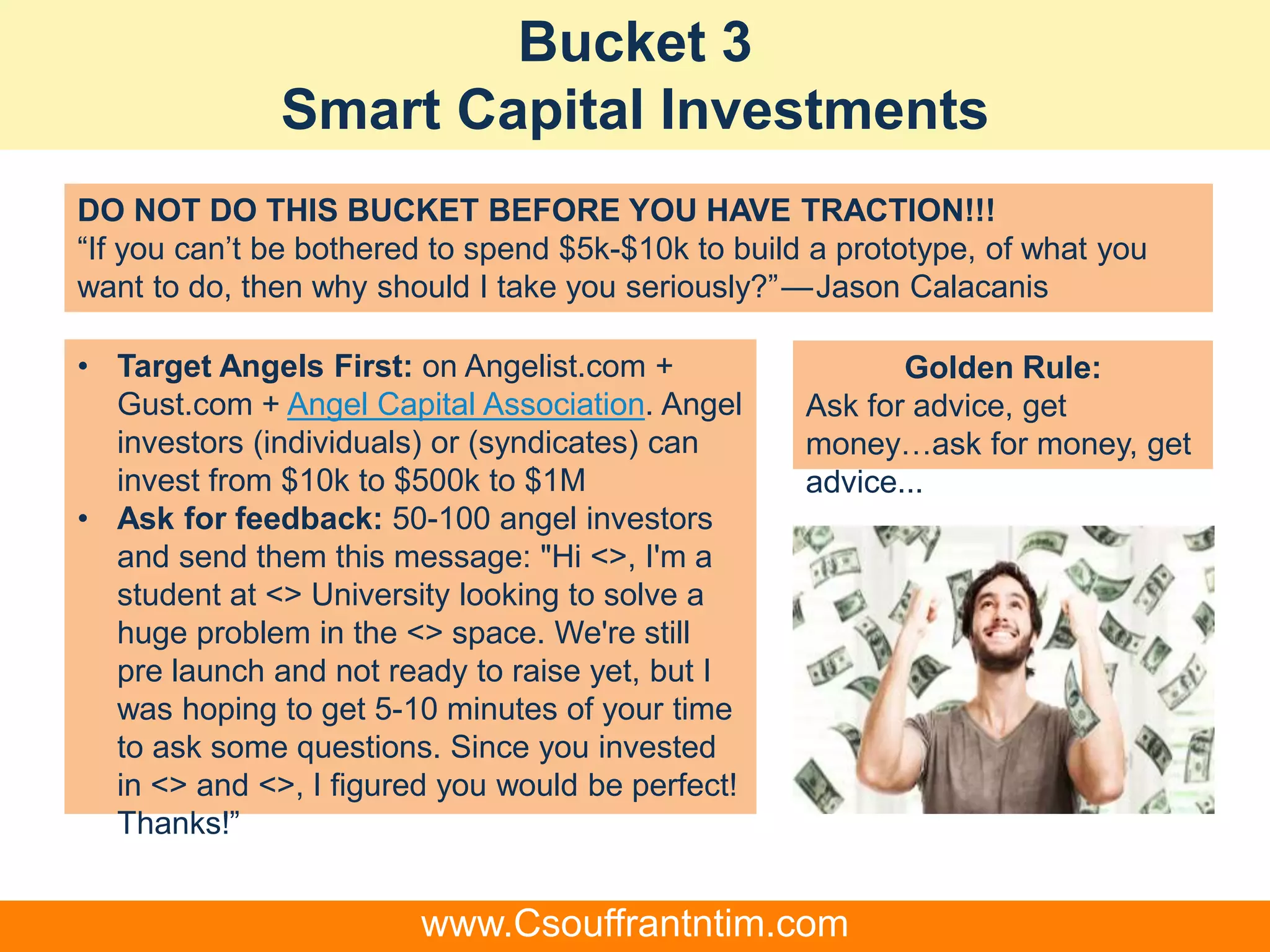 Bucket 3
Smart Capital Investments
• Target Angels First: on Angelist.com +
Gust.com + Angel Capital Association. Angel
investors (individuals) or (syndicates) can
invest from $10k to $500k to $1M
• Ask for feedback: 50-100 angel investors
and send them this message: "Hi <>, I'm a
student at <> University looking to solve a
huge problem in the <> space. We're still
pre launch and not ready to raise yet, but I
was hoping to get 5-10 minutes of your time
to ask some questions. Since you invested
in <> and <>, I figured you would be perfect!
Thanks!”
Golden Rule:
Ask for advice, get
money…ask for money, get
advice...
DO NOT DO THIS BUCKET BEFORE YOU HAVE TRACTION!!!
“If you can’t be bothered to spend $5k-$10k to build a prototype, of what you
want to do, then why should I take you seriously?” — Jason Calacanis
www.Csouffrantntim.com
 